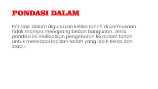 PONDASI DALAM
Pondasi dalam digunakan ketika tanah di permukaan
tidak mampu menopang beban bangunan. Jenis
pondasi ini melibatkan pengeboran ke dalam tanah
untuk mencapai lapisan tanah yang lebih keras dan
stabil.
 