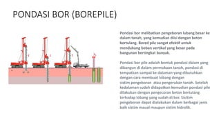 PONDASI BOR (BOREPILE)
Pondasi bor melibatkan pengeboran lubang besar ke
dalam tanah, yang kemudian diisi dengan beton
bertulang. Bored pile sangat efektif untuk
mendukung beban vertikal yang besar pada
bangunan bertingkat banyak.
Pondasi bor pile adalah bentuk pondasi dalam yang
dibangun di dalam permukaan tanah, pondasi di
tempatkan sampai ke dalaman yang dibutuhkan
dengan cara membuat lobang dengan
sistim pengeboran atau pengerukan tanah. Setelah
kedalaman sudah didapatkan kemudian pondasi pile
dilakukan dengan pengecoran beton bertulang
terhadap lobang yang sudah di bor. Sisitim
pengeboran dapat dialakukan dalam berbagai jenis
baik sistim maual maupun sistim hidrolik.
 
