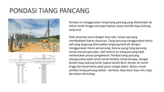 PONDASI TIANG PANCANG
Pondasi ini menggunakan tiang-tiang pancang yang ditanamkan ke
dalam tanah hingga mencapai lapisan yang memiliki daya dukung
yang kuat.
Pada dasarnya sama dengan bore pile, hanya saja yang
membedakan bahan dasarnya. Tiang pancang menggunakan beton
jadi yang langsung ditancapkan langsung ketanah dengan
menggunakan mesin pemancang. Karena ujung tiang pancang
lancip menyerupai paku, oleh karena itu tiang pancang tidak
memerlukan proses pengeboran. Pondasi tiang pancang
dipergunakan pada tanah-tanah lembek, tanah berawa, dengan
kondisi daya dukung tanah (sigma tanah) kecil, kondisi air tanah
tinggi dan tanah keras pada posisi sangat dalam. Bahan untuk
pondasi tiang pancang adalah : bamboo, kayu besi/ kayu ulin, baja,
dan beton bertulang.
 