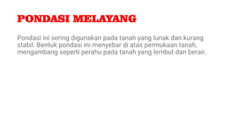 PONDASI MELAYANG
Pondasi ini sering digunakan pada tanah yang lunak dan kurang
stabil. Bentuk pondasi ini menyebar di atas permukaan tanah,
mengambang seperti perahu pada tanah yang lembut dan berair.
 