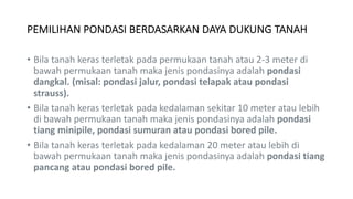 PEMILIHAN PONDASI BERDASARKAN DAYA DUKUNG TANAH
• Bila tanah keras terletak pada permukaan tanah atau 2-3 meter di
bawah permukaan tanah maka jenis pondasinya adalah pondasi
dangkal. (misal: pondasi jalur, pondasi telapak atau pondasi
strauss).
• Bila tanah keras terletak pada kedalaman sekitar 10 meter atau lebih
di bawah permukaan tanah maka jenis pondasinya adalah pondasi
tiang minipile, pondasi sumuran atau pondasi bored pile.
• Bila tanah keras terletak pada kedalaman 20 meter atau lebih di
bawah permukaan tanah maka jenis pondasinya adalah pondasi tiang
pancang atau pondasi bored pile.
 