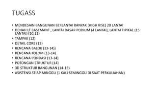 TUGASS
• MENDESAIN BANGUNAN BERLANTAI BANYAK (HIGH RISE) 20 LANTAI
• DENAH LT BASEMANT , LANTAI DASAR PODIUM (4 LANTAI), LANTAI TIPIKAL (15
LANTAI) (10,11)
• TAMPAK (12)
• DETAIL CORE (12)
• RENCANA BALOK (13-14))
• RENCANA KOLOM (13-14)
• RENCANA PONDASI (13-14)
• POTONGAN STRUKTUR (14)
• 3D STRUKTUR BANGUNAN (14-15)
• ASISTENSI STIAP MINGGU (1 KALI SEMINGGU DI SAAT PERKULIAHAN)
 
