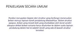 PENJELASAN SECARA UMUM
Pondasi merupakan bagian dari struktur yang berfungsi meneruskan
beban menuju lapisan tanah pendukung dibawahnya. Dalam struktur
apapun, beban yang terjadi baik yang disebabkan oleh berat sendiri
ataupun akibat beban rencana harus disalurkan ke dalam suatu lapisan
pendukung dalam hal ini adalah tanah yang ada di bawah struktur
tersebut.
 