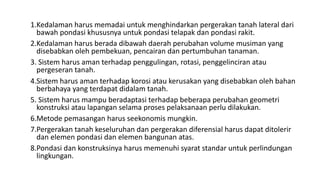 1.Kedalaman harus memadai untuk menghindarkan pergerakan tanah lateral dari
bawah pondasi khususnya untuk pondasi telapak dan pondasi rakit.
2.Kedalaman harus berada dibawah daerah perubahan volume musiman yang
disebabkan oleh pembekuan, pencairan dan pertumbuhan tanaman.
3. Sistem harus aman terhadap penggulingan, rotasi, penggelinciran atau
pergeseran tanah.
4.Sistem harus aman terhadap korosi atau kerusakan yang disebabkan oleh bahan
berbahaya yang terdapat didalam tanah.
5. Sistem harus mampu beradaptasi terhadap beberapa perubahan geometri
konstruksi atau lapangan selama proses pelaksanaan perlu dilakukan.
6.Metode pemasangan harus seekonomis mungkin.
7.Pergerakan tanah keseluruhan dan pergerakan diferensial harus dapat ditolerir
dan elemen pondasi dan elemen bangunan atas.
8.Pondasi dan konstruksinya harus memenuhi syarat standar untuk perlindungan
lingkungan.
 