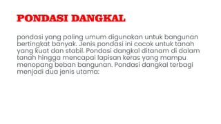 PONDASI DANGKAL
pondasi yang paling umum digunakan untuk bangunan
bertingkat banyak. Jenis pondasi ini cocok untuk tanah
yang kuat dan stabil. Pondasi dangkal ditanam di dalam
tanah hingga mencapai lapisan keras yang mampu
menopang beban bangunan. Pondasi dangkal terbagi
menjadi dua jenis utama:
 