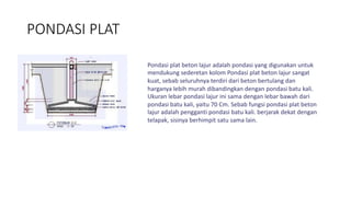 PONDASI PLAT
Pondasi plat beton lajur adalah pondasi yang digunakan untuk
mendukung sederetan kolom Pondasi plat beton lajur sangat
kuat, sebab seluruhnya terdiri dari beton bertulang dan
harganya lebih murah dibandingkan dengan pondasi batu kali.
Ukuran lebar pondasi lajur ini sama dengan lebar bawah dari
pondasi batu kali, yaitu 70 Cm. Sebab fungsi pondasi plat beton
lajur adalah pengganti pondasi batu kali. berjarak dekat dengan
telapak, sisinya berhimpit satu sama lain.
 