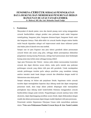 1
FENOMENA CERUCUK SEBAGAI PENINGKATAN
DAYA DUKUNG DAN MEREDUKSI PENURUNAN BEBAN
BANGUNAN DI ATAS TANAH LEMBEK
Ir. Muhrozi, MS. (Ka. Lab. Mekanika Tanah Undip)
1. Pendahuluan
Masyarakat di daerah pantai, rawa dan daerah pasang surut sering menggunakan
cerucuk bambu/dolken sebagai pondasi atau perkuatan tanah untuk bangunan
rumah/gedung, bangunan jalan, bangunan drainase/irigasi, bangunan break water
dan bangunan lainnya. Pada akhir-akhir ini cerucuk bambu dengan matras bambu
mulai banyak digunakan sebagai soil improvement untuk dasar reklamasi pantai
atau badan jalan di daerah rawa atau tambak.
Sampai saat ini para Engineer atau para teknisi geoteknik dalam perencanaan
cerucuk belum ada acuan yang jelas, sehingga dalam penerapannya didasarkan
pangalaman masing-masing Perencana, sehinga hasil perencanaan akan berdampak
kurang aman atau terlalu aman sehingga kurang efektif.
Agar para Perencana dan Teknisi merasa yakin dalam merencanakan konstruksi
cerucuk dan dapat diterima secara teknis, maka perlu metode atau pedoman
perhitungan cerucuk yang diakui oleh para ahli geoteknik. Untuk mendapatkan
metode perhitungan tersebut perlu adanya penelitian yang mendalam tentang
analisis interaksi tanah lunak dengan cerucuk dan dibuktikan dengan model di
laboratorium atau skala penuh.
Sampai sekarang ini belum ada penjelasan ilmiah, bagaimana sistim cerucuk
tersebut dapat meningkatkan kapasitas daya dukung tanah dan dapat mengurangi
penurunan tanah, akan tetapi dalam praktek dilapangan telah menunjukkan
peningkatan daya dukung tanah lunak/lembek bilamana menggunakan cerucuk
bambu/dolken dengan jarak tertentu. Pengembangan cerucuk nantinya harus lebih
ekonomis, dapat dipertanggung jawabkan secara ilmiah, dapat dilaksanakan dengan
mudah dan dalam perencanaan dapat dengan mudah dipahami oleh para perencana.
Pemerintah melalui Departemen Pekerjaan Umum telah menerbitkan pedoman
teknis “Tata cara Pelaksanaan Pondasi Cerucut Kayu di Atas Tanah Lembek
 