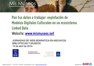 Pon tus datos a trabajar: explotación de
Modelos Digitales Culturales en un ecosistemaModelos Digitales Culturales en un ecosistema
Linked Data
Website: www.mismuseos.net
JORNADAS DE WEB SEMÁNTICA EN ARCHIVOS,
BIBLIOTECAS Y MUSEOS
Piqueras 31, 4ª planta · E-26006 Logroño · T/F (+34) 941 248 905 · gnoss@gnoss.com · www.gnoss.com
LabPiqueras 31, 4ª planta · E-26006 Logroño · T/F (+34) 941 248 905 · gnoss@gnoss.com ·
Lab
Bilbao-Logroño. T (+34) 941 248 905 · gnoss@gnoss.com · www.mismuseos.net
BIBLIOTECAS Y MUSEOS
10 de abril de 2014
Pon tus datos a trabajar: explotación de
Modelos Digitales Culturales en un ecosistemaModelos Digitales Culturales en un ecosistema
www.mismuseos.net
JORNADAS DE WEB SEMÁNTICA EN ARCHIVOS,
www.gnoss.com Ricardo Alonso Maturana © RIAM I+L
· www.gnoss.com Ricardo Alonso Maturana © RIAM I+L
RicardoAlonsoMaturana
© RIAM I+L Lab
© RIAM I+L Labpowered by
 