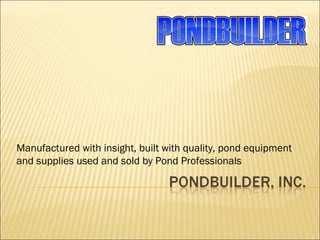 Manufactured with insight, built with quality, pond equipment and supplies used and sold by Pond Professionals 