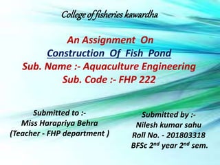 Collegeoffisheries kawardha
An Assignment On
Construction Of Fish Pond
Sub. Name :- Aquaculture Engineering
Sub. Code :- FHP 222
Submitted to :-
Miss Harapriya Behra
(Teacher - FHP department )
Submitted by :-
Nilesh kumar sahu
Roll No. - 201803318
BFSc 2nd year 2nd sem.
 