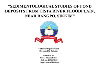 “SEDIMENTOLOGICAL STUDIES OF POND
DEPOSITS FROM TISTA RIVER FLOODPLAIN,
NEAR RANGPO, SIKKIM”
Under the Supervision of
Dr. Anand G. Badekar
Presented by
Pinaki Bhusan Sahoo
Roll No- 16MSGL08
Department of Geology
 