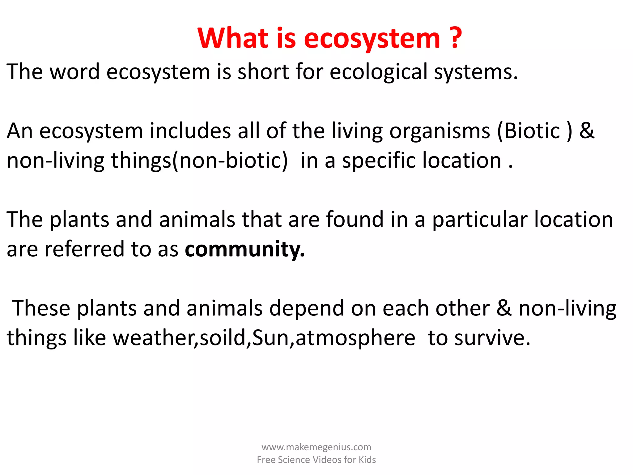 What is ecosystem ?
The word ecosystem is short for ecological systems.

An ecosystem includes all of the living organisms (Biotic ) &
non-living things(non-biotic) in a specific location .

The plants and animals that are found in a particular location
are referred to as community.

 These plants and animals depend on each other & non-living
things like weather,soild,Sun,atmosphere to survive.



                          www.makemegenius.com
                         Free Science Videos for Kids
 