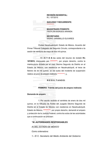 REVISIÓN INCIDENTAL:
R.I. 107/2015
QUEJOSO Y RECURRENTE:
**********
MAGISTRADO PONENTE:
FROYLÁN BORGES ARANDA
SECRETARIO:
ISIDRO JARAMILLO OLIVARES
Ciudad Nezahualcóyotl, Estado de México. Acuerdo del
Primer Tribunal Colegiado del Segundo Circuito, correspondiente a la
sesión de veintiuno de mayo de dos mil quince.
V I S T O S los autos del recurso de revisión R.I.
107/2015, interpuesto por **********, por propio derecho, contra la
interlocutoria dictada por el Juez Décimo Segundo de Distrito en el
Estado de México, con residencia en Nezahualcóyotl, el trece de
febrero de do mil quince, en los autos del incidente de suspensión
relativo al juicio de amparo indirecto **********; y,
R E S U L T A N D O:
PRIMERO. Trámite del juicio de amparo indirecto
Demanda de amparo
1. Por escrito recibido el veintitrés de enero de dos mil
quince, en la Oficialía de Partes del Juzgado Décimo Segundo de
Distrito en el Estado de México, con residencia en Nezahualcóyotl,
Estado de México, **********, por propio derecho, demandó el amparo
y protección de la Justicia Federal, contra los actos de las autoridades
que a continuación se precisan:
“III. AUTORIDADES RESPONSABLES.
A) DEL ESTADO DE MÉXICO
Como ordenadora:
1.- El C. Secretario del Medio Ambiente del Gobierno
 