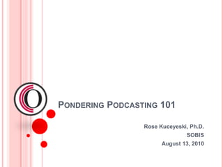 Pondering Podcasting 101 Rose Kuceyeski, Ph.D. SOBIS August 13, 2010 