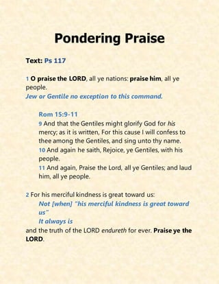 Pondering Praise
Text: Ps 117
1 O praise the LORD, all ye nations: praise him, all ye
people.
Jew or Gentile no exception to this command.
Rom 15:9-11
9 And that the Gentiles might glorify God for his
mercy; as it is written, For this cause I will confess to
thee among the Gentiles, and sing unto thy name.
10 And again he saith, Rejoice, ye Gentiles, with his
people.
11 And again, Praise the Lord, all ye Gentiles; and laud
him, all ye people.
2 For his merciful kindness is great toward us:
Not [when] “his merciful kindness is great toward
us”
It always is
and the truth of the LORD endureth for ever. Praise ye the
LORD.
 