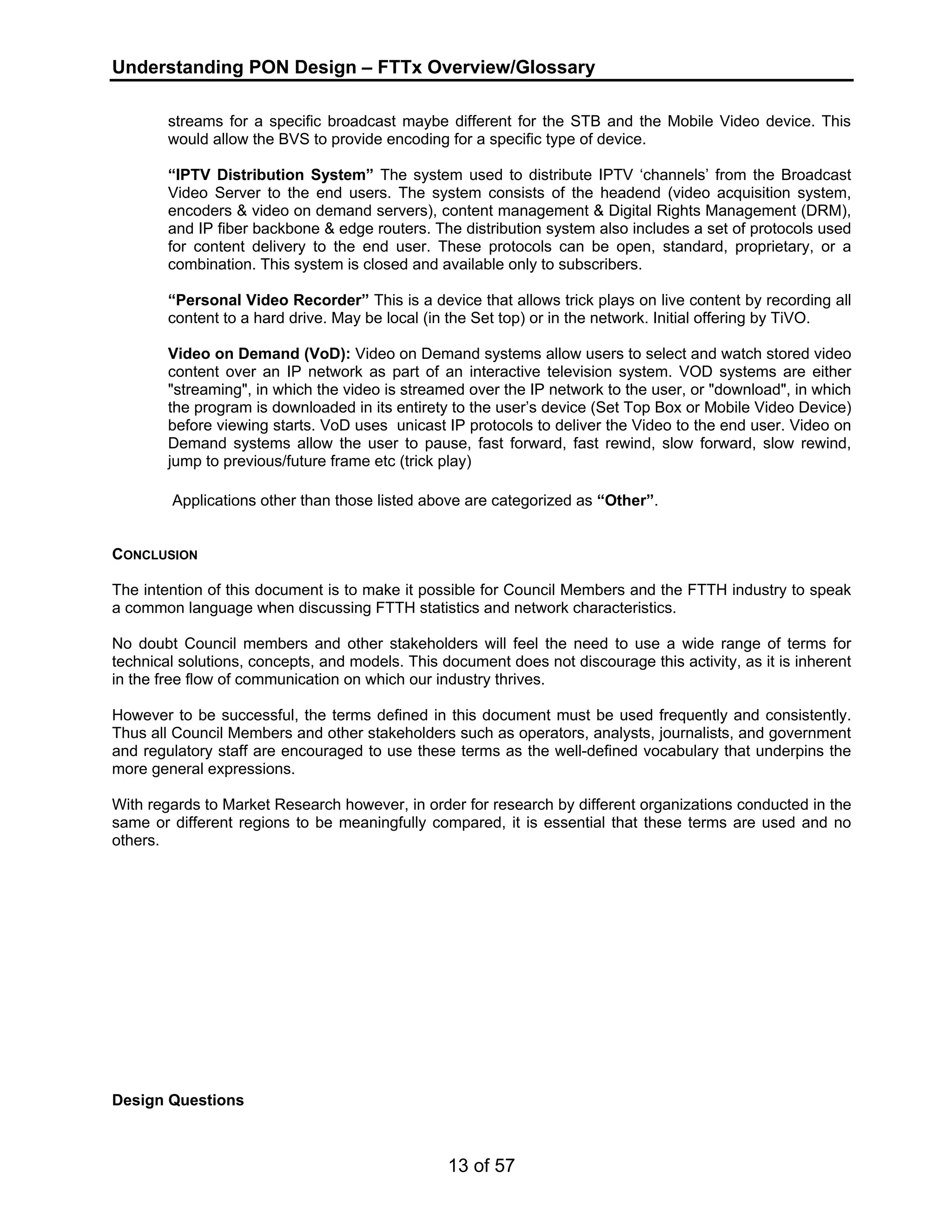 Understanding PON Design – FTTx Overview/Glossary 
streams for a specific broadcast maybe different for the STB and the Mobile Video device. This 
would allow the BVS to provide encoding for a specific type of device. 
“IPTV Distribution System” The system used to distribute IPTV ‘channels’ from the Broadcast 
Video Server to the end users. The system consists of the headend (video acquisition system, 
encoders & video on demand servers), content management & Digital Rights Management (DRM), 
and IP fiber backbone & edge routers. The distribution system also includes a set of protocols used 
for content delivery to the end user. These protocols can be open, standard, proprietary, or a 
combination. This system is closed and available only to subscribers. 
“Personal Video Recorder” This is a device that allows trick plays on live content by recording all 
content to a hard drive. May be local (in the Set top) or in the network. Initial offering by TiVO. 
Video on Demand (VoD): Video on Demand systems allow users to select and watch stored video 
content over an IP network as part of an interactive television system. VOD systems are either 
"streaming", in which the video is streamed over the IP network to the user, or "download", in which 
the program is downloaded in its entirety to the user’s device (Set Top Box or Mobile Video Device) 
before viewing starts. VoD uses unicast IP protocols to deliver the Video to the end user. Video on 
Demand systems allow the user to pause, fast forward, fast rewind, slow forward, slow rewind, 
jump to previous/future frame etc (trick play) 
Applications other than those listed above are categorized as “Other”. 
CONCLUSION 
The intention of this document is to make it possible for Council Members and the FTTH industry to speak 
a common language when discussing FTTH statistics and network characteristics. 
No doubt Council members and other stakeholders will feel the need to use a wide range of terms for 
technical solutions, concepts, and models. This document does not discourage this activity, as it is inherent 
in the free flow of communication on which our industry thrives. 
However to be successful, the terms defined in this document must be used frequently and consistently. 
Thus all Council Members and other stakeholders such as operators, analysts, journalists, and government 
and regulatory staff are encouraged to use these terms as the well-defined vocabulary that underpins the 
more general expressions. 
With regards to Market Research however, in order for research by different organizations conducted in the 
same or different regions to be meaningfully compared, it is essential that these terms are used and no 
others. 
13 of 57 
Design Questions 
 
