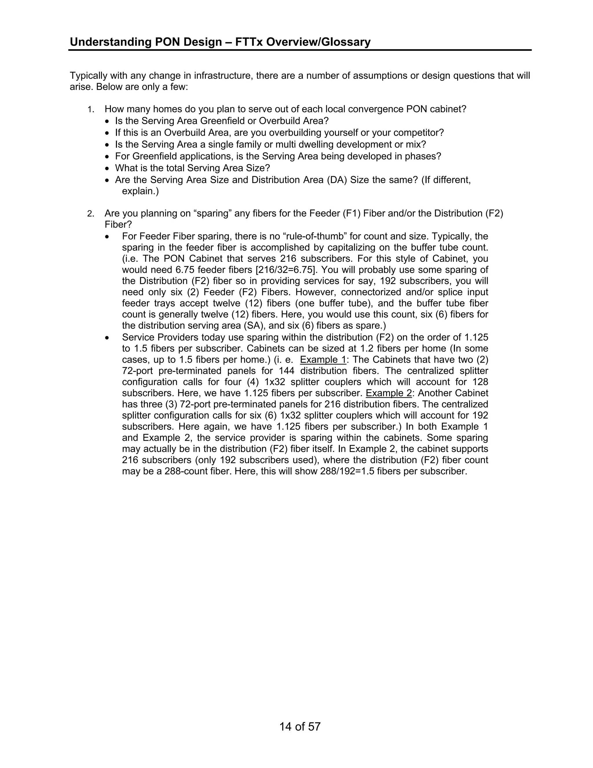 Understanding PON Design – FTTx Overview/Glossary 
Typically with any change in infrastructure, there are a number of assumptions or design questions that will 
arise. Below are only a few: 
1. How many homes do you plan to serve out of each local convergence PON cabinet? 
• Is the Serving Area Greenfield or Overbuild Area? 
• If this is an Overbuild Area, are you overbuilding yourself or your competitor? 
• Is the Serving Area a single family or multi dwelling development or mix? 
• For Greenfield applications, is the Serving Area being developed in phases? 
• What is the total Serving Area Size? 
• Are the Serving Area Size and Distribution Area (DA) Size the same? (If different, 
14 of 57 
explain.) 
2. Are you planning on “sparing” any fibers for the Feeder (F1) Fiber and/or the Distribution (F2) 
Fiber? 
• For Feeder Fiber sparing, there is no “rule-of-thumb” for count and size. Typically, the 
sparing in the feeder fiber is accomplished by capitalizing on the buffer tube count. 
(i.e. The PON Cabinet that serves 216 subscribers. For this style of Cabinet, you 
would need 6.75 feeder fibers [216/32=6.75]. You will probably use some sparing of 
the Distribution (F2) fiber so in providing services for say, 192 subscribers, you will 
need only six (2) Feeder (F2) Fibers. However, connectorized and/or splice input 
feeder trays accept twelve (12) fibers (one buffer tube), and the buffer tube fiber 
count is generally twelve (12) fibers. Here, you would use this count, six (6) fibers for 
the distribution serving area (SA), and six (6) fibers as spare.) 
• Service Providers today use sparing within the distribution (F2) on the order of 1.125 
to 1.5 fibers per subscriber. Cabinets can be sized at 1.2 fibers per home (In some 
cases, up to 1.5 fibers per home.) (i. e. Example 1: The Cabinets that have two (2) 
72-port pre-terminated panels for 144 distribution fibers. The centralized splitter 
configuration calls for four (4) 1x32 splitter couplers which will account for 128 
subscribers. Here, we have 1.125 fibers per subscriber. Example 2: Another Cabinet 
has three (3) 72-port pre-terminated panels for 216 distribution fibers. The centralized 
splitter configuration calls for six (6) 1x32 splitter couplers which will account for 192 
subscribers. Here again, we have 1.125 fibers per subscriber.) In both Example 1 
and Example 2, the service provider is sparing within the cabinets. Some sparing 
may actually be in the distribution (F2) fiber itself. In Example 2, the cabinet supports 
216 subscribers (only 192 subscribers used), where the distribution (F2) fiber count 
may be a 288-count fiber. Here, this will show 288/192=1.5 fibers per subscriber. 
 