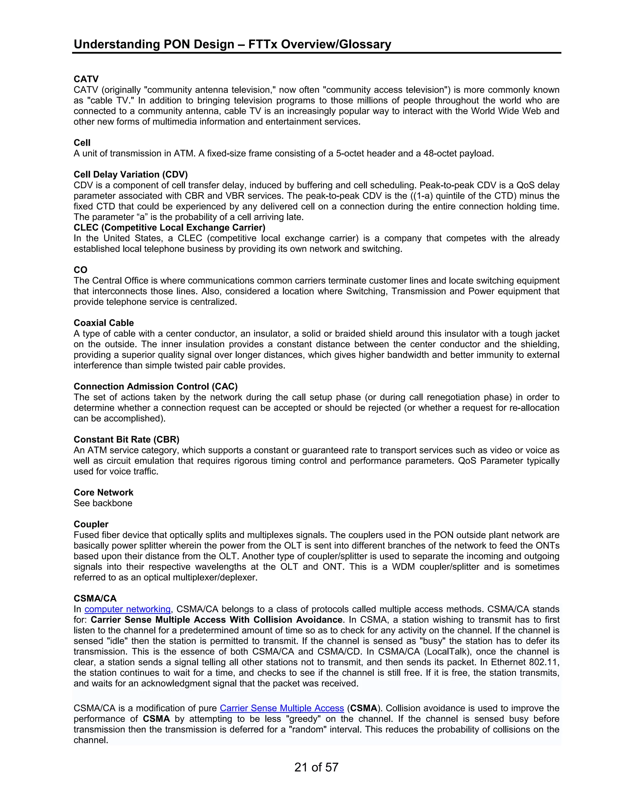Understanding PON Design – FTTx Overview/Glossary 
CATV 
CATV (originally "community antenna television," now often "community access television") is more commonly known 
as "cable TV." In addition to bringing television programs to those millions of people throughout the world who are 
connected to a community antenna, cable TV is an increasingly popular way to interact with the World Wide Web and 
other new forms of multimedia information and entertainment services. 
Cell 
A unit of transmission in ATM. A fixed-size frame consisting of a 5-octet header and a 48-octet payload. 
Cell Delay Variation (CDV) 
CDV is a component of cell transfer delay, induced by buffering and cell scheduling. Peak-to-peak CDV is a QoS delay 
parameter associated with CBR and VBR services. The peak-to-peak CDV is the ((1-a) quintile of the CTD) minus the 
fixed CTD that could be experienced by any delivered cell on a connection during the entire connection holding time. 
The parameter “a” is the probability of a cell arriving late. 
CLEC (Competitive Local Exchange Carrier) 
In the United States, a CLEC (competitive local exchange carrier) is a company that competes with the already 
established local telephone business by providing its own network and switching. 
CO 
The Central Office is where communications common carriers terminate customer lines and locate switching equipment 
that interconnects those lines. Also, considered a location where Switching, Transmission and Power equipment that 
provide telephone service is centralized. 
Coaxial Cable 
A type of cable with a center conductor, an insulator, a solid or braided shield around this insulator with a tough jacket 
on the outside. The inner insulation provides a constant distance between the center conductor and the shielding, 
providing a superior quality signal over longer distances, which gives higher bandwidth and better immunity to external 
interference than simple twisted pair cable provides. 
Connection Admission Control (CAC) 
The set of actions taken by the network during the call setup phase (or during call renegotiation phase) in order to 
determine whether a connection request can be accepted or should be rejected (or whether a request for re-allocation 
can be accomplished). 
Constant Bit Rate (CBR) 
An ATM service category, which supports a constant or guaranteed rate to transport services such as video or voice as 
well as circuit emulation that requires rigorous timing control and performance parameters. QoS Parameter typically 
used for voice traffic. 
Core Network 
See backbone 
Coupler 
Fused fiber device that optically splits and multiplexes signals. The couplers used in the PON outside plant network are 
basically power splitter wherein the power from the OLT is sent into different branches of the network to feed the ONTs 
based upon their distance from the OLT. Another type of coupler/splitter is used to separate the incoming and outgoing 
signals into their respective wavelengths at the OLT and ONT. This is a WDM coupler/splitter and is sometimes 
referred to as an optical multiplexer/deplexer. 
CSMA/CA 
In computer networking, CSMA/CA belongs to a class of protocols called multiple access methods. CSMA/CA stands 
for: Carrier Sense Multiple Access With Collision Avoidance. In CSMA, a station wishing to transmit has to first 
listen to the channel for a predetermined amount of time so as to check for any activity on the channel. If the channel is 
sensed "idle" then the station is permitted to transmit. If the channel is sensed as "busy" the station has to defer its 
transmission. This is the essence of both CSMA/CA and CSMA/CD. In CSMA/CA (LocalTalk), once the channel is 
clear, a station sends a signal telling all other stations not to transmit, and then sends its packet. In Ethernet 802.11, 
the station continues to wait for a time, and checks to see if the channel is still free. If it is free, the station transmits, 
and waits for an acknowledgment signal that the packet was received. 
CSMA/CA is a modification of pure Carrier Sense Multiple Access (CSMA). Collision avoidance is used to improve the 
performance of CSMA by attempting to be less "greedy" on the channel. If the channel is sensed busy before 
transmission then the transmission is deferred for a "random" interval. This reduces the probability of collisions on the 
channel. 
21 of 57 
 