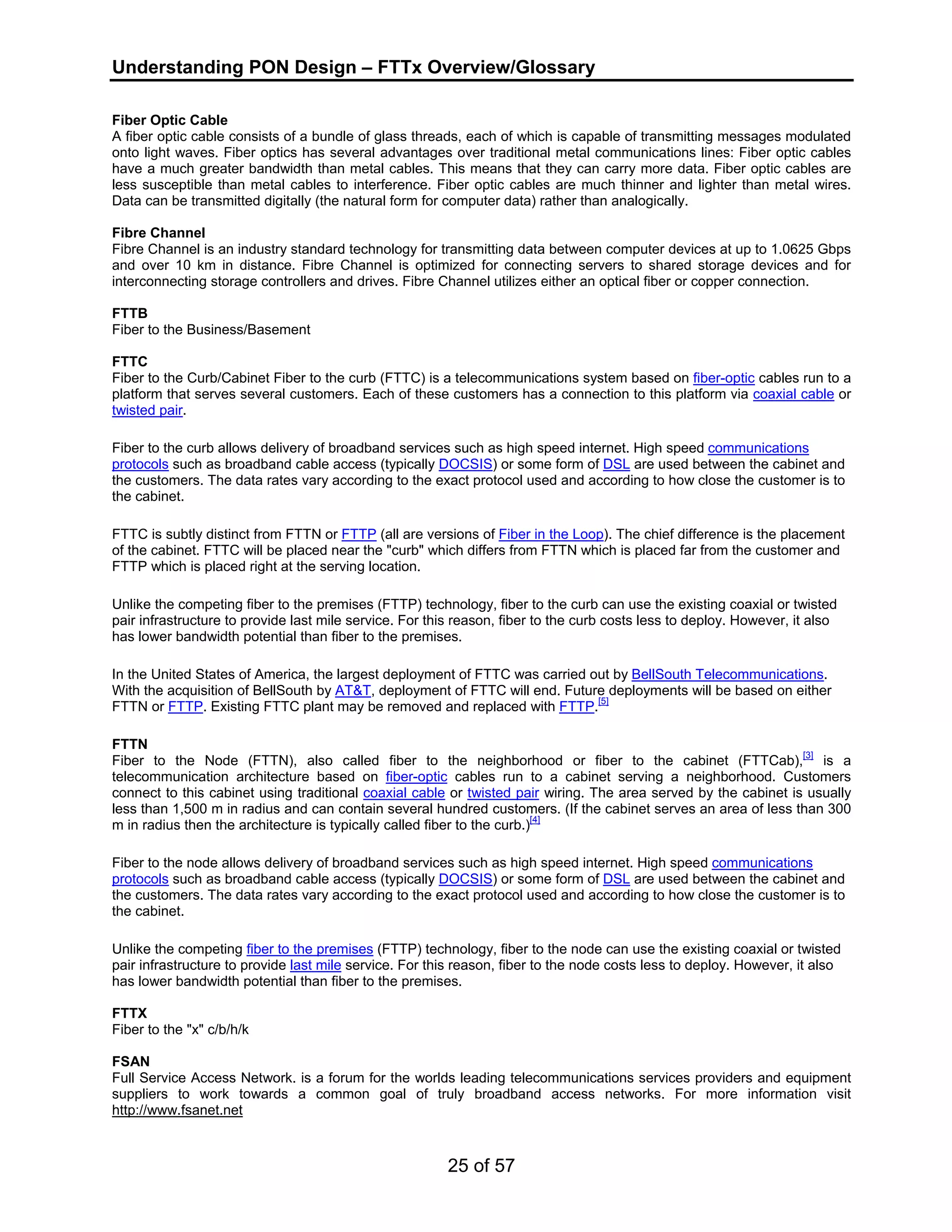 Understanding PON Design – FTTx Overview/Glossary 
Fiber Optic Cable 
A fiber optic cable consists of a bundle of glass threads, each of which is capable of transmitting messages modulated 
onto light waves. Fiber optics has several advantages over traditional metal communications lines: Fiber optic cables 
have a much greater bandwidth than metal cables. This means that they can carry more data. Fiber optic cables are 
less susceptible than metal cables to interference. Fiber optic cables are much thinner and lighter than metal wires. 
Data can be transmitted digitally (the natural form for computer data) rather than analogically. 
Fibre Channel 
Fibre Channel is an industry standard technology for transmitting data between computer devices at up to 1.0625 Gbps 
and over 10 km in distance. Fibre Channel is optimized for connecting servers to shared storage devices and for 
interconnecting storage controllers and drives. Fibre Channel utilizes either an optical fiber or copper connection. 
FTTB 
Fiber to the Business/Basement 
FTTC 
Fiber to the Curb/Cabinet Fiber to the curb (FTTC) is a telecommunications system based on fiber-optic cables run to a 
platform that serves several customers. Each of these customers has a connection to this platform via coaxial cable or 
twisted pair. 
Fiber to the curb allows delivery of broadband services such as high speed internet. High speed communications 
protocols such as broadband cable access (typically DOCSIS) or some form of DSL are used between the cabinet and 
the customers. The data rates vary according to the exact protocol used and according to how close the customer is to 
the cabinet. 
FTTC is subtly distinct from FTTN or FTTP (all are versions of Fiber in the Loop). The chief difference is the placement 
of the cabinet. FTTC will be placed near the "curb" which differs from FTTN which is placed far from the customer and 
FTTP which is placed right at the serving location. 
Unlike the competing fiber to the premises (FTTP) technology, fiber to the curb can use the existing coaxial or twisted 
pair infrastructure to provide last mile service. For this reason, fiber to the curb costs less to deploy. However, it also 
has lower bandwidth potential than fiber to the premises. 
In the United States of America, the largest deployment of FTTC was carried out by BellSouth Telecommunications. 
With the acquisition of BellSouth by AT&T, deployment of FTTC will end. Future deployments will be based on either 
FTTN or FTTP. Existing FTTC plant may be removed and replaced with FTTP.[5] 
FTTN 
Fiber to the Node (FTTN), also called fiber to the neighborhood or fiber to the cabinet (FTTCab),[3] is a 
telecommunication architecture based on fiber-optic cables run to a cabinet serving a neighborhood. Customers 
connect to this cabinet using traditional coaxial cable or twisted pair wiring. The area served by the cabinet is usually 
less than 1,500 m in radius and can contain several hundred customers. (If the cabinet serves an area of less than 300 
m in radius then the architecture is typically called fiber to the curb.)[4] 
Fiber to the node allows delivery of broadband services such as high speed internet. High speed communications 
protocols such as broadband cable access (typically DOCSIS) or some form of DSL are used between the cabinet and 
the customers. The data rates vary according to the exact protocol used and according to how close the customer is to 
the cabinet. 
Unlike the competing fiber to the premises (FTTP) technology, fiber to the node can use the existing coaxial or twisted 
pair infrastructure to provide last mile service. For this reason, fiber to the node costs less to deploy. However, it also 
has lower bandwidth potential than fiber to the premises. 
FTTX 
Fiber to the "x" c/b/h/k 
FSAN 
Full Service Access Network. is a forum for the worlds leading telecommunications services providers and equipment 
suppliers to work towards a common goal of truly broadband access networks. For more information visit 
http://www.fsanet.net 
25 of 57 
 