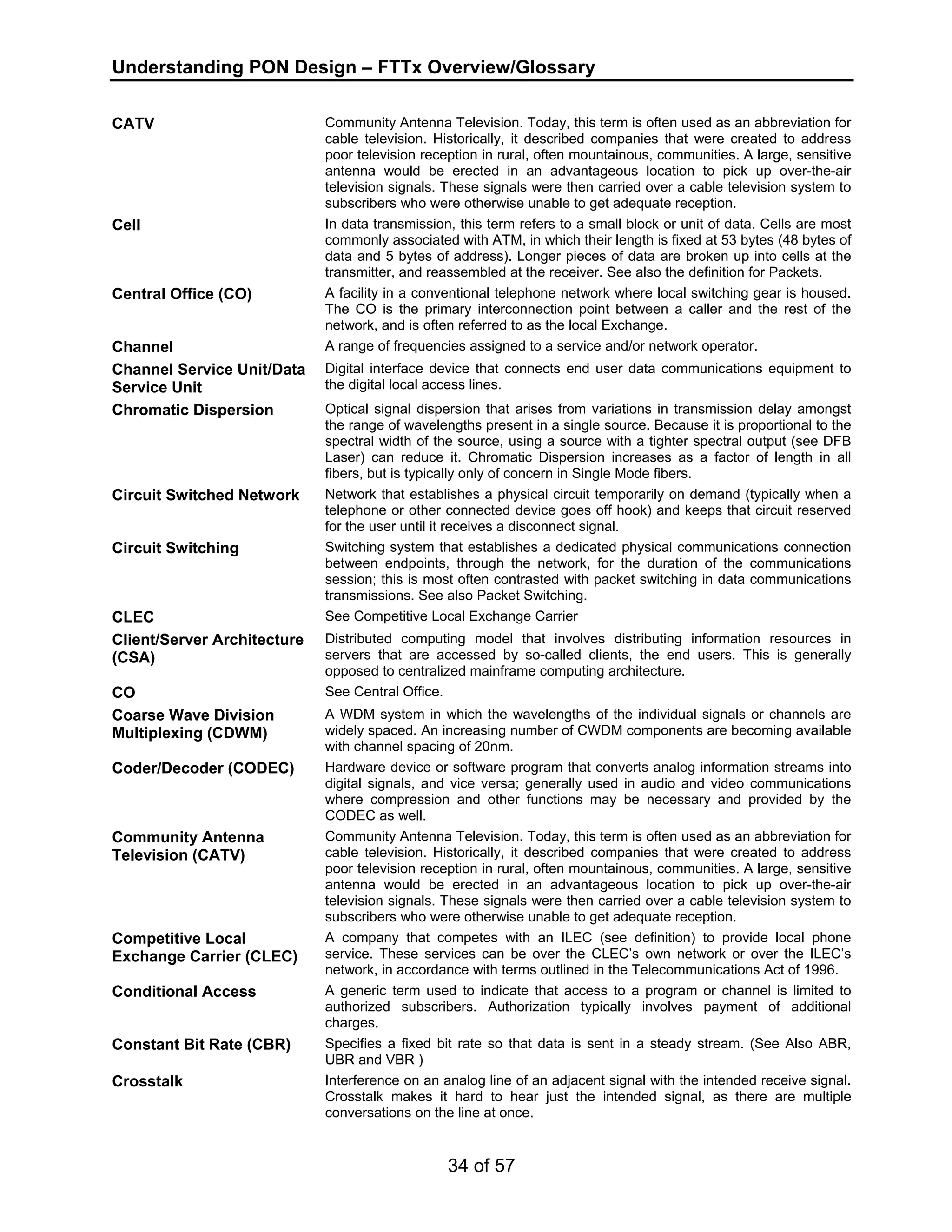 Understanding PON Design – FTTx Overview/Glossary 
CATV Community Antenna Television. Today, this term is often used as an abbreviation for 
cable television. Historically, it described companies that were created to address 
poor television reception in rural, often mountainous, communities. A large, sensitive 
antenna would be erected in an advantageous location to pick up over-the-air 
television signals. These signals were then carried over a cable television system to 
subscribers who were otherwise unable to get adequate reception. 
Cell In data transmission, this term refers to a small block or unit of data. Cells are most 
commonly associated with ATM, in which their length is fixed at 53 bytes (48 bytes of 
data and 5 bytes of address). Longer pieces of data are broken up into cells at the 
transmitter, and reassembled at the receiver. See also the definition for Packets. 
Central Office (CO) A facility in a conventional telephone network where local switching gear is housed. 
The CO is the primary interconnection point between a caller and the rest of the 
network, and is often referred to as the local Exchange. 
Channel A range of frequencies assigned to a service and/or network operator. 
Channel Service Unit/Data 
Service Unit 
Digital interface device that connects end user data communications equipment to 
the digital local access lines. 
Chromatic Dispersion Optical signal dispersion that arises from variations in transmission delay amongst 
the range of wavelengths present in a single source. Because it is proportional to the 
spectral width of the source, using a source with a tighter spectral output (see DFB 
Laser) can reduce it. Chromatic Dispersion increases as a factor of length in all 
fibers, but is typically only of concern in Single Mode fibers. 
Circuit Switched Network Network that establishes a physical circuit temporarily on demand (typically when a 
telephone or other connected device goes off hook) and keeps that circuit reserved 
for the user until it receives a disconnect signal. 
Circuit Switching Switching system that establishes a dedicated physical communications connection 
between endpoints, through the network, for the duration of the communications 
session; this is most often contrasted with packet switching in data communications 
transmissions. See also Packet Switching. 
CLEC See Competitive Local Exchange Carrier 
Client/Server Architecture 
(CSA) 
Distributed computing model that involves distributing information resources in 
servers that are accessed by so-called clients, the end users. This is generally 
opposed to centralized mainframe computing architecture. 
34 of 57 
CO See Central Office. 
Coarse Wave Division 
Multiplexing (CDWM) 
A WDM system in which the wavelengths of the individual signals or channels are 
widely spaced. An increasing number of CWDM components are becoming available 
with channel spacing of 20nm. 
Coder/Decoder (CODEC) Hardware device or software program that converts analog information streams into 
digital signals, and vice versa; generally used in audio and video communications 
where compression and other functions may be necessary and provided by the 
CODEC as well. 
Community Antenna 
Television (CATV) 
Community Antenna Television. Today, this term is often used as an abbreviation for 
cable television. Historically, it described companies that were created to address 
poor television reception in rural, often mountainous, communities. A large, sensitive 
antenna would be erected in an advantageous location to pick up over-the-air 
television signals. These signals were then carried over a cable television system to 
subscribers who were otherwise unable to get adequate reception. 
Competitive Local 
Exchange Carrier (CLEC) 
A company that competes with an ILEC (see definition) to provide local phone 
service. These services can be over the CLEC’s own network or over the ILEC’s 
network, in accordance with terms outlined in the Telecommunications Act of 1996. 
Conditional Access A generic term used to indicate that access to a program or channel is limited to 
authorized subscribers. Authorization typically involves payment of additional 
charges. 
Constant Bit Rate (CBR) Specifies a fixed bit rate so that data is sent in a steady stream. (See Also ABR, 
UBR and VBR ) 
Crosstalk Interference on an analog line of an adjacent signal with the intended receive signal. 
Crosstalk makes it hard to hear just the intended signal, as there are multiple 
conversations on the line at once. 
 