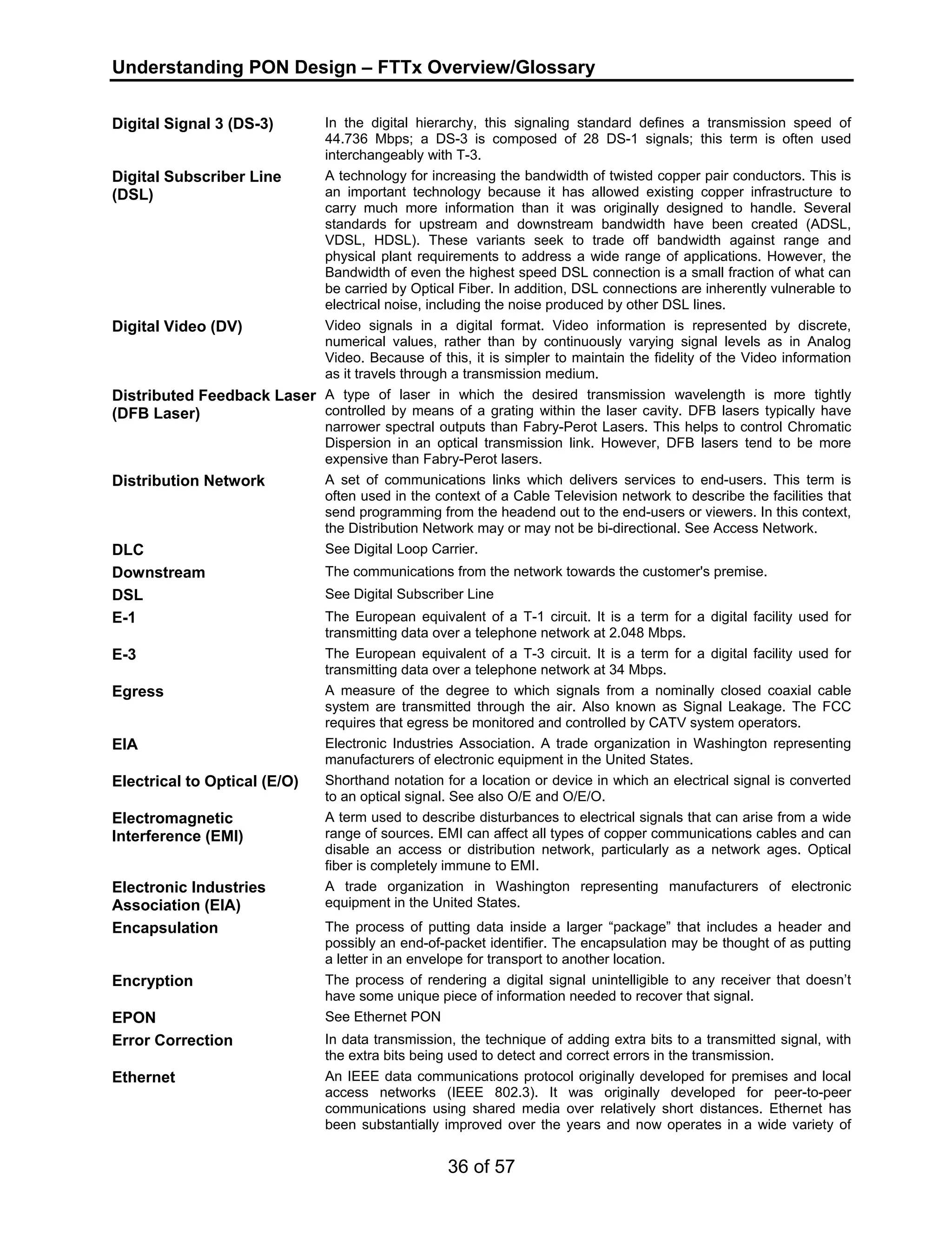 Understanding PON Design – FTTx Overview/Glossary 
Digital Signal 3 (DS-3) In the digital hierarchy, this signaling standard defines a transmission speed of 
44.736 Mbps; a DS-3 is composed of 28 DS-1 signals; this term is often used 
interchangeably with T-3. 
36 of 57 
Digital Subscriber Line 
(DSL) 
A technology for increasing the bandwidth of twisted copper pair conductors. This is 
an important technology because it has allowed existing copper infrastructure to 
carry much more information than it was originally designed to handle. Several 
standards for upstream and downstream bandwidth have been created (ADSL, 
VDSL, HDSL). These variants seek to trade off bandwidth against range and 
physical plant requirements to address a wide range of applications. However, the 
Bandwidth of even the highest speed DSL connection is a small fraction of what can 
be carried by Optical Fiber. In addition, DSL connections are inherently vulnerable to 
electrical noise, including the noise produced by other DSL lines. 
Digital Video (DV) Video signals in a digital format. Video information is represented by discrete, 
numerical values, rather than by continuously varying signal levels as in Analog 
Video. Because of this, it is simpler to maintain the fidelity of the Video information 
as it travels through a transmission medium. 
Distributed Feedback Laser 
(DFB Laser) 
A type of laser in which the desired transmission wavelength is more tightly 
controlled by means of a grating within the laser cavity. DFB lasers typically have 
narrower spectral outputs than Fabry-Perot Lasers. This helps to control Chromatic 
Dispersion in an optical transmission link. However, DFB lasers tend to be more 
expensive than Fabry-Perot lasers. 
Distribution Network A set of communications links which delivers services to end-users. This term is 
often used in the context of a Cable Television network to describe the facilities that 
send programming from the headend out to the end-users or viewers. In this context, 
the Distribution Network may or may not be bi-directional. See Access Network. 
DLC See Digital Loop Carrier. 
Downstream The communications from the network towards the customer's premise. 
DSL See Digital Subscriber Line 
E-1 The European equivalent of a T-1 circuit. It is a term for a digital facility used for 
transmitting data over a telephone network at 2.048 Mbps. 
E-3 The European equivalent of a T-3 circuit. It is a term for a digital facility used for 
transmitting data over a telephone network at 34 Mbps. 
Egress A measure of the degree to which signals from a nominally closed coaxial cable 
system are transmitted through the air. Also known as Signal Leakage. The FCC 
requires that egress be monitored and controlled by CATV system operators. 
EIA Electronic Industries Association. A trade organization in Washington representing 
manufacturers of electronic equipment in the United States. 
Electrical to Optical (E/O) Shorthand notation for a location or device in which an electrical signal is converted 
to an optical signal. See also O/E and O/E/O. 
Electromagnetic 
Interference (EMI) 
A term used to describe disturbances to electrical signals that can arise from a wide 
range of sources. EMI can affect all types of copper communications cables and can 
disable an access or distribution network, particularly as a network ages. Optical 
fiber is completely immune to EMI. 
Electronic Industries 
Association (EIA) 
A trade organization in Washington representing manufacturers of electronic 
equipment in the United States. 
Encapsulation The process of putting data inside a larger “package” that includes a header and 
possibly an end-of-packet identifier. The encapsulation may be thought of as putting 
a letter in an envelope for transport to another location. 
Encryption The process of rendering a digital signal unintelligible to any receiver that doesn’t 
have some unique piece of information needed to recover that signal. 
EPON See Ethernet PON 
Error Correction In data transmission, the technique of adding extra bits to a transmitted signal, with 
the extra bits being used to detect and correct errors in the transmission. 
Ethernet An IEEE data communications protocol originally developed for premises and local 
access networks (IEEE 802.3). It was originally developed for peer-to-peer 
communications using shared media over relatively short distances. Ethernet has 
been substantially improved over the years and now operates in a wide variety of 
 