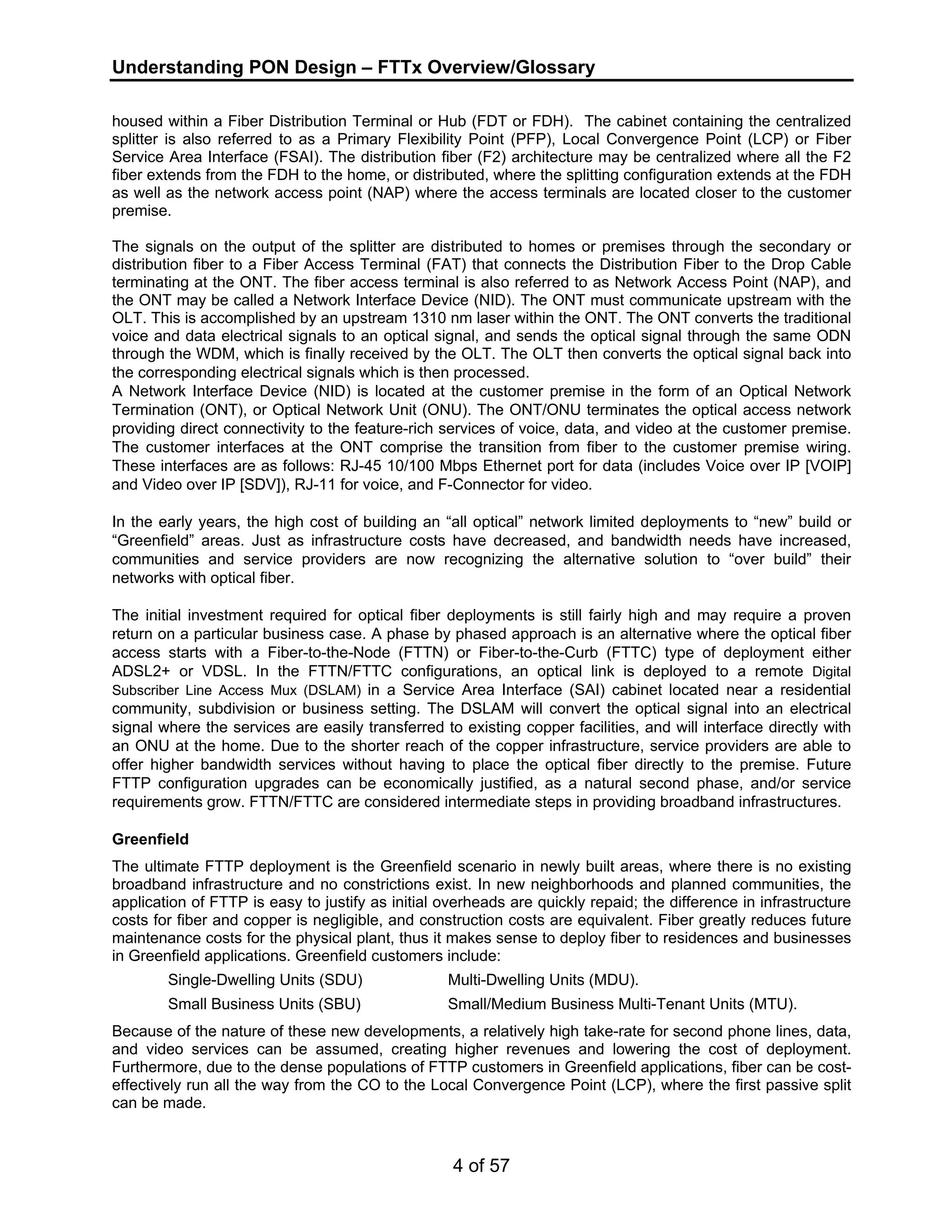Understanding PON Design – FTTx Overview/Glossary 
housed within a Fiber Distribution Terminal or Hub (FDT or FDH). The cabinet containing the centralized 
splitter is also referred to as a Primary Flexibility Point (PFP), Local Convergence Point (LCP) or Fiber 
Service Area Interface (FSAI). The distribution fiber (F2) architecture may be centralized where all the F2 
fiber extends from the FDH to the home, or distributed, where the splitting configuration extends at the FDH 
as well as the network access point (NAP) where the access terminals are located closer to the customer 
premise. 
The signals on the output of the splitter are distributed to homes or premises through the secondary or 
distribution fiber to a Fiber Access Terminal (FAT) that connects the Distribution Fiber to the Drop Cable 
terminating at the ONT. The fiber access terminal is also referred to as Network Access Point (NAP), and 
the ONT may be called a Network Interface Device (NID). The ONT must communicate upstream with the 
OLT. This is accomplished by an upstream 1310 nm laser within the ONT. The ONT converts the traditional 
voice and data electrical signals to an optical signal, and sends the optical signal through the same ODN 
through the WDM, which is finally received by the OLT. The OLT then converts the optical signal back into 
the corresponding electrical signals which is then processed. 
A Network Interface Device (NID) is located at the customer premise in the form of an Optical Network 
Termination (ONT), or Optical Network Unit (ONU). The ONT/ONU terminates the optical access network 
providing direct connectivity to the feature-rich services of voice, data, and video at the customer premise. 
The customer interfaces at the ONT comprise the transition from fiber to the customer premise wiring. 
These interfaces are as follows: RJ-45 10/100 Mbps Ethernet port for data (includes Voice over IP [VOIP] 
and Video over IP [SDV]), RJ-11 for voice, and F-Connector for video. 
In the early years, the high cost of building an “all optical” network limited deployments to “new” build or 
“Greenfield” areas. Just as infrastructure costs have decreased, and bandwidth needs have increased, 
communities and service providers are now recognizing the alternative solution to “over build” their 
networks with optical fiber. 
The initial investment required for optical fiber deployments is still fairly high and may require a proven 
return on a particular business case. A phase by phased approach is an alternative where the optical fiber 
access starts with a Fiber-to-the-Node (FTTN) or Fiber-to-the-Curb (FTTC) type of deployment either 
ADSL2+ or VDSL. In the FTTN/FTTC configurations, an optical link is deployed to a remote Digital 
Subscriber Line Access Mux (DSLAM) in a Service Area Interface (SAI) cabinet located near a residential 
community, subdivision or business setting. The DSLAM will convert the optical signal into an electrical 
signal where the services are easily transferred to existing copper facilities, and will interface directly with 
an ONU at the home. Due to the shorter reach of the copper infrastructure, service providers are able to 
offer higher bandwidth services without having to place the optical fiber directly to the premise. Future 
FTTP configuration upgrades can be economically justified, as a natural second phase, and/or service 
requirements grow. FTTN/FTTC are considered intermediate steps in providing broadband infrastructures. 
Greenfield 
The ultimate FTTP deployment is the Greenfield scenario in newly built areas, where there is no existing 
broadband infrastructure and no constrictions exist. In new neighborhoods and planned communities, the 
application of FTTP is easy to justify as initial overheads are quickly repaid; the difference in infrastructure 
costs for fiber and copper is negligible, and construction costs are equivalent. Fiber greatly reduces future 
maintenance costs for the physical plant, thus it makes sense to deploy fiber to residences and businesses 
in Greenfield applications. Greenfield customers include: 
Single-Dwelling Units (SDU) Multi-Dwelling Units (MDU). 
Small Business Units (SBU) Small/Medium Business Multi-Tenant Units (MTU). 
Because of the nature of these new developments, a relatively high take-rate for second phone lines, data, 
and video services can be assumed, creating higher revenues and lowering the cost of deployment. 
Furthermore, due to the dense populations of FTTP customers in Greenfield applications, fiber can be cost-effectively 
run all the way from the CO to the Local Convergence Point (LCP), where the first passive split 
4 of 57 
can be made. 
 