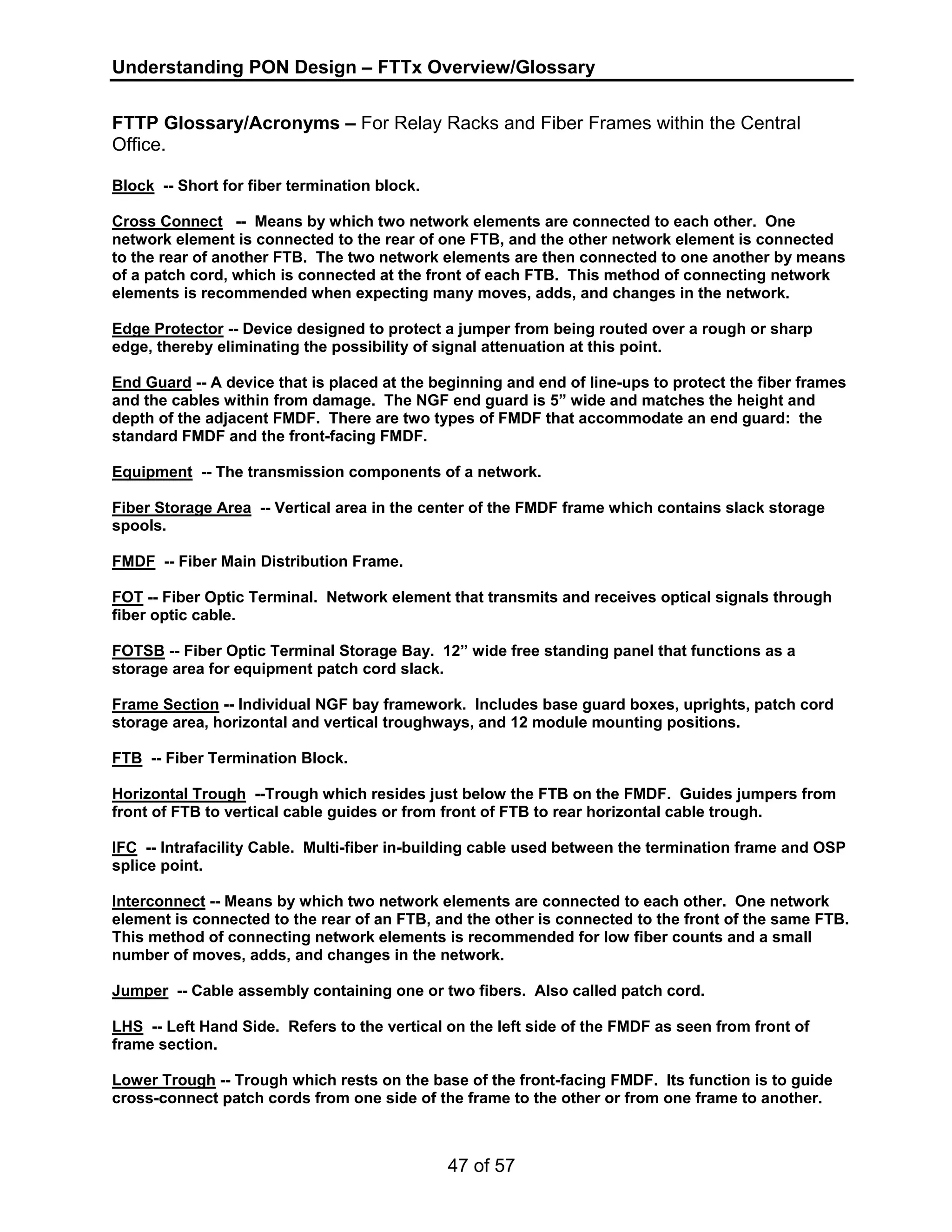 Understanding PON Design – FTTx Overview/Glossary 
FTTP Glossary/Acronyms – For Relay Racks and Fiber Frames within the Central 
Office. 
Block -- Short for fiber termination block. 
Cross Connect -- Means by which two network elements are connected to each other. One 
network element is connected to the rear of one FTB, and the other network element is connected 
to the rear of another FTB. The two network elements are then connected to one another by means 
of a patch cord, which is connected at the front of each FTB. This method of connecting network 
elements is recommended when expecting many moves, adds, and changes in the network. 
Edge Protector -- Device designed to protect a jumper from being routed over a rough or sharp 
edge, thereby eliminating the possibility of signal attenuation at this point. 
End Guard -- A device that is placed at the beginning and end of line-ups to protect the fiber frames 
and the cables within from damage. The NGF end guard is 5” wide and matches the height and 
depth of the adjacent FMDF. There are two types of FMDF that accommodate an end guard: the 
standard FMDF and the front-facing FMDF. 
Equipment -- The transmission components of a network. 
Fiber Storage Area -- Vertical area in the center of the FMDF frame which contains slack storage 
spools. 
FMDF -- Fiber Main Distribution Frame. 
FOT -- Fiber Optic Terminal. Network element that transmits and receives optical signals through 
fiber optic cable. 
FOTSB -- Fiber Optic Terminal Storage Bay. 12” wide free standing panel that functions as a 
storage area for equipment patch cord slack. 
Frame Section -- Individual NGF bay framework. Includes base guard boxes, uprights, patch cord 
storage area, horizontal and vertical troughways, and 12 module mounting positions. 
FTB -- Fiber Termination Block. 
Horizontal Trough --Trough which resides just below the FTB on the FMDF. Guides jumpers from 
front of FTB to vertical cable guides or from front of FTB to rear horizontal cable trough. 
IFC -- Intrafacility Cable. Multi-fiber in-building cable used between the termination frame and OSP 
splice point. 
Interconnect -- Means by which two network elements are connected to each other. One network 
element is connected to the rear of an FTB, and the other is connected to the front of the same FTB. 
This method of connecting network elements is recommended for low fiber counts and a small 
number of moves, adds, and changes in the network. 
Jumper -- Cable assembly containing one or two fibers. Also called patch cord. 
LHS -- Left Hand Side. Refers to the vertical on the left side of the FMDF as seen from front of 
frame section. 
Lower Trough -- Trough which rests on the base of the front-facing FMDF. Its function is to guide 
cross-connect patch cords from one side of the frame to the other or from one frame to another. 
47 of 57 
 