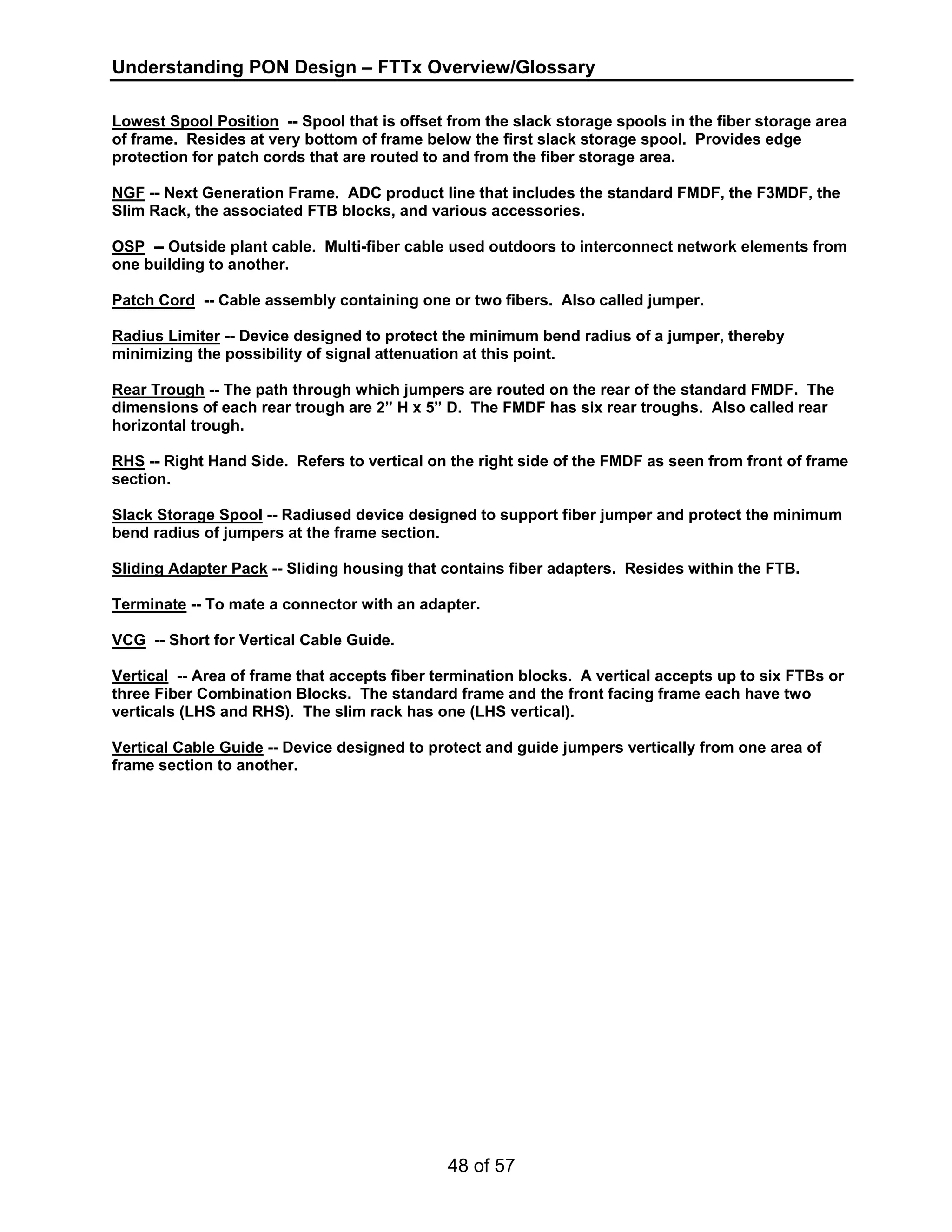 Understanding PON Design – FTTx Overview/Glossary 
Lowest Spool Position -- Spool that is offset from the slack storage spools in the fiber storage area 
of frame. Resides at very bottom of frame below the first slack storage spool. Provides edge 
protection for patch cords that are routed to and from the fiber storage area. 
NGF -- Next Generation Frame. ADC product line that includes the standard FMDF, the F3MDF, the 
Slim Rack, the associated FTB blocks, and various accessories. 
OSP -- Outside plant cable. Multi-fiber cable used outdoors to interconnect network elements from 
one building to another. 
Patch Cord -- Cable assembly containing one or two fibers. Also called jumper. 
Radius Limiter -- Device designed to protect the minimum bend radius of a jumper, thereby 
minimizing the possibility of signal attenuation at this point. 
Rear Trough -- The path through which jumpers are routed on the rear of the standard FMDF. The 
dimensions of each rear trough are 2” H x 5” D. The FMDF has six rear troughs. Also called rear 
horizontal trough. 
RHS -- Right Hand Side. Refers to vertical on the right side of the FMDF as seen from front of frame 
section. 
Slack Storage Spool -- Radiused device designed to support fiber jumper and protect the minimum 
bend radius of jumpers at the frame section. 
Sliding Adapter Pack -- Sliding housing that contains fiber adapters. Resides within the FTB. 
Terminate -- To mate a connector with an adapter. 
VCG -- Short for Vertical Cable Guide. 
Vertical -- Area of frame that accepts fiber termination blocks. A vertical accepts up to six FTBs or 
three Fiber Combination Blocks. The standard frame and the front facing frame each have two 
verticals (LHS and RHS). The slim rack has one (LHS vertical). 
Vertical Cable Guide -- Device designed to protect and guide jumpers vertically from one area of 
frame section to another. 
48 of 57 
 