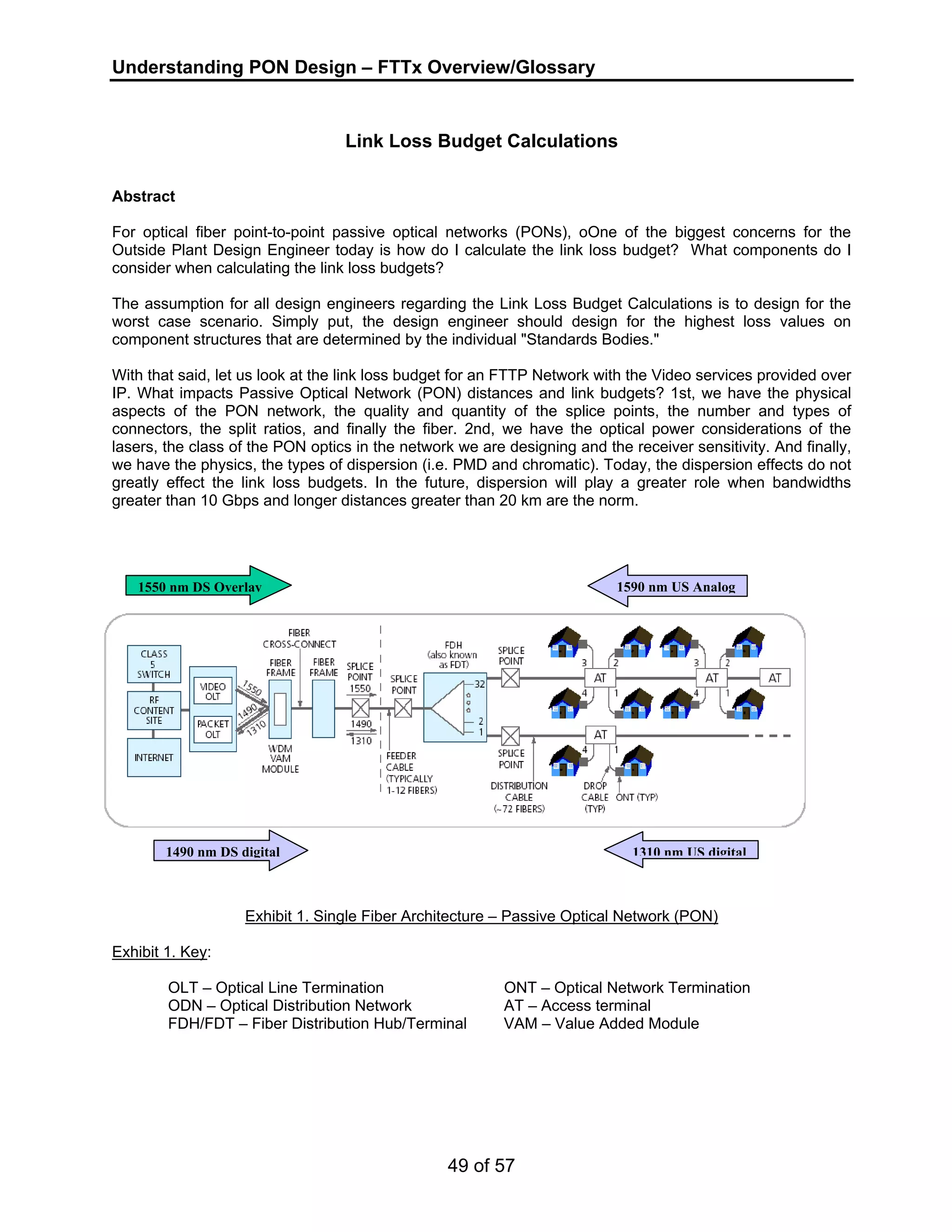 Understanding PON Design – FTTx Overview/Glossary 
Link Loss Budget Calculations 
Abstract 
For optical fiber point-to-point passive optical networks (PONs), oOne of the biggest concerns for the 
Outside Plant Design Engineer today is how do I calculate the link loss budget? What components do I 
consider when calculating the link loss budgets? 
The assumption for all design engineers regarding the Link Loss Budget Calculations is to design for the 
worst case scenario. Simply put, the design engineer should design for the highest loss values on 
component structures that are determined by the individual "Standards Bodies." 
With that said, let us look at the link loss budget for an FTTP Network with the Video services provided over 
IP. What impacts Passive Optical Network (PON) distances and link budgets? 1st, we have the physical 
aspects of the PON network, the quality and quantity of the splice points, the number and types of 
connectors, the split ratios, and finally the fiber. 2nd, we have the optical power considerations of the 
lasers, the class of the PON optics in the network we are designing and the receiver sensitivity. And finally, 
we have the physics, the types of dispersion (i.e. PMD and chromatic). Today, the dispersion effects do not 
greatly effect the link loss budgets. In the future, dispersion will play a greater role when bandwidths 
greater than 10 Gbps and longer distances greater than 20 km are the norm. 
1550 nm DS Overlay 1590 nm US Analog 
1490 nm DS digital 1310 nm US digital 
Exhibit 1. Single Fiber Architecture – Passive Optical Network (PON) 
49 of 57 
Exhibit 1. Key: 
OLT – Optical Line Termination ONT – Optical Network Termination 
ODN – Optical Distribution Network AT – Access terminal 
FDH/FDT – Fiber Distribution Hub/Terminal VAM – Value Added Module 
 