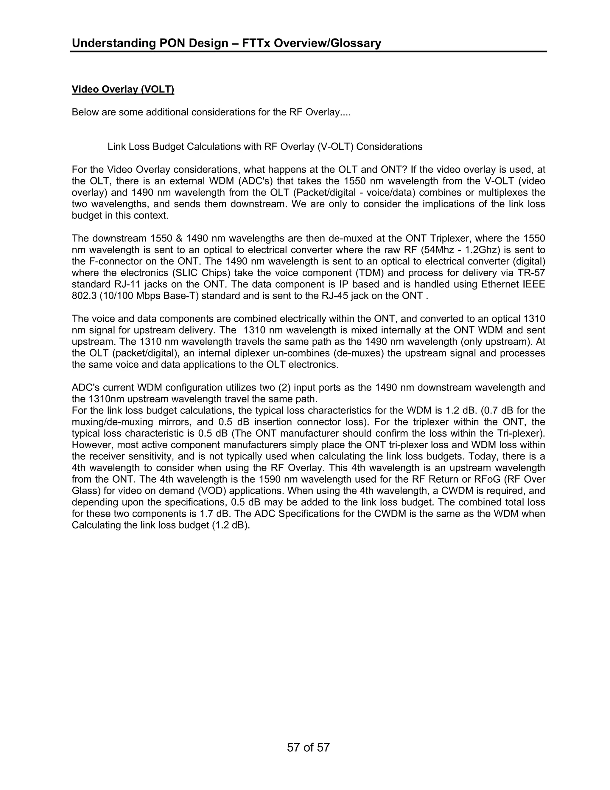 Understanding PON Design – FTTx Overview/Glossary 
Video Overlay (VOLT) 
Below are some additional considerations for the RF Overlay.... 
Link Loss Budget Calculations with RF Overlay (V-OLT) Considerations 
For the Video Overlay considerations, what happens at the OLT and ONT? If the video overlay is used, at 
the OLT, there is an external WDM (ADC's) that takes the 1550 nm wavelength from the V-OLT (video 
overlay) and 1490 nm wavelength from the OLT (Packet/digital - voice/data) combines or multiplexes the 
two wavelengths, and sends them downstream. We are only to consider the implications of the link loss 
budget in this context. 
The downstream 1550 & 1490 nm wavelengths are then de-muxed at the ONT Triplexer, where the 1550 
nm wavelength is sent to an optical to electrical converter where the raw RF (54Mhz - 1.2Ghz) is sent to 
the F-connector on the ONT. The 1490 nm wavelength is sent to an optical to electrical converter (digital) 
where the electronics (SLIC Chips) take the voice component (TDM) and process for delivery via TR-57 
standard RJ-11 jacks on the ONT. The data component is IP based and is handled using Ethernet IEEE 
802.3 (10/100 Mbps Base-T) standard and is sent to the RJ-45 jack on the ONT . 
The voice and data components are combined electrically within the ONT, and converted to an optical 1310 
nm signal for upstream delivery. The 1310 nm wavelength is mixed internally at the ONT WDM and sent 
upstream. The 1310 nm wavelength travels the same path as the 1490 nm wavelength (only upstream). At 
the OLT (packet/digital), an internal diplexer un-combines (de-muxes) the upstream signal and processes 
the same voice and data applications to the OLT electronics. 
ADC's current WDM configuration utilizes two (2) input ports as the 1490 nm downstream wavelength and 
the 1310nm upstream wavelength travel the same path. 
For the link loss budget calculations, the typical loss characteristics for the WDM is 1.2 dB. (0.7 dB for the 
muxing/de-muxing mirrors, and 0.5 dB insertion connector loss). For the triplexer within the ONT, the 
typical loss characteristic is 0.5 dB (The ONT manufacturer should confirm the loss within the Tri-plexer). 
However, most active component manufacturers simply place the ONT tri-plexer loss and WDM loss within 
the receiver sensitivity, and is not typically used when calculating the link loss budgets. Today, there is a 
4th wavelength to consider when using the RF Overlay. This 4th wavelength is an upstream wavelength 
from the ONT. The 4th wavelength is the 1590 nm wavelength used for the RF Return or RFoG (RF Over 
Glass) for video on demand (VOD) applications. When using the 4th wavelength, a CWDM is required, and 
depending upon the specifications, 0.5 dB may be added to the link loss budget. The combined total loss 
for these two components is 1.7 dB. The ADC Specifications for the CWDM is the same as the WDM when 
Calculating the link loss budget (1.2 dB). 
57 of 57 
