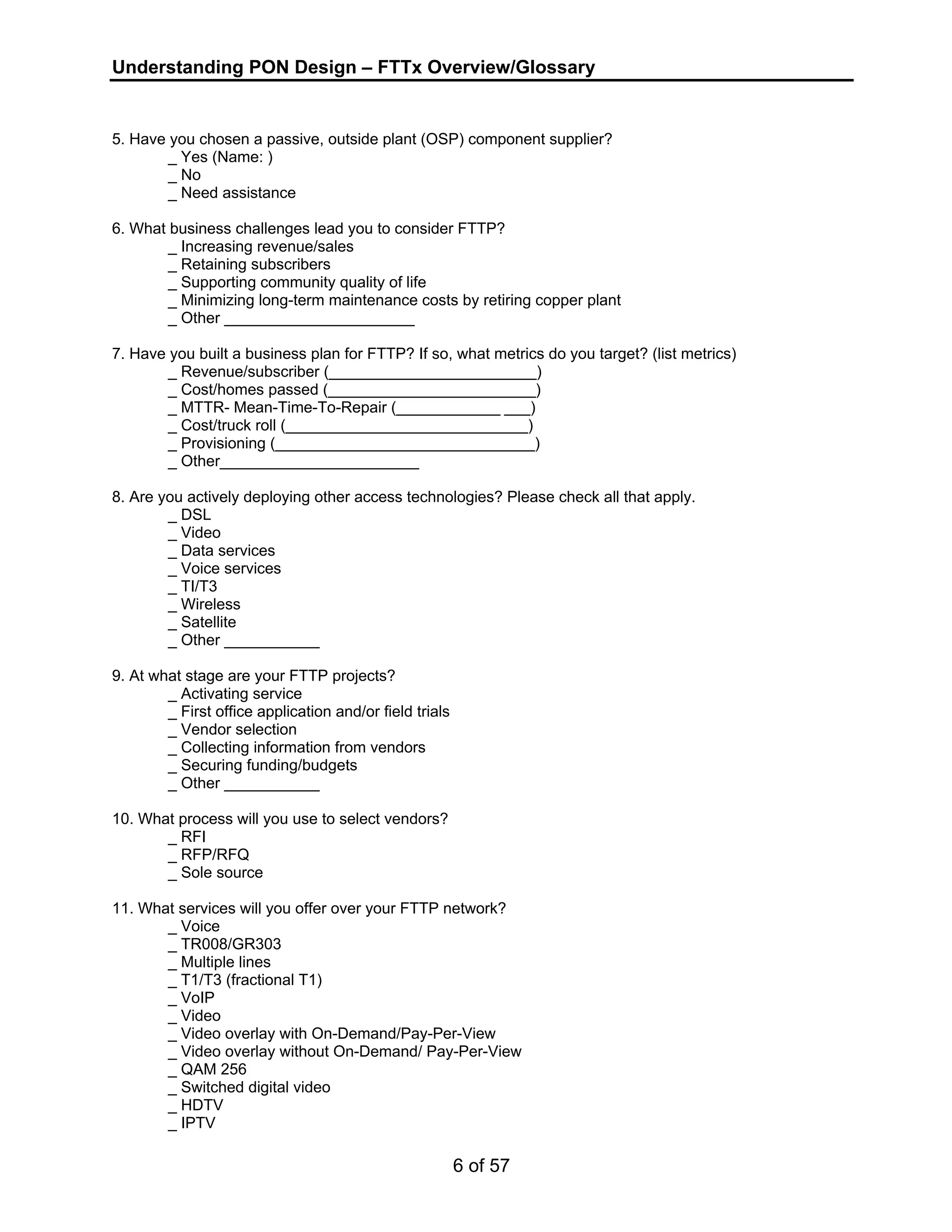 Understanding PON Design – FTTx Overview/Glossary 
5. Have you chosen a passive, outside plant (OSP) component supplier? 
6 of 57 
_ Yes (Name: ) 
_ No 
_ Need assistance 
6. What business challenges lead you to consider FTTP? 
_ Increasing revenue/sales 
_ Retaining subscribers 
_ Supporting community quality of life 
_ Minimizing long-term maintenance costs by retiring copper plant 
_ Other ______________________ 
7. Have you built a business plan for FTTP? If so, what metrics do you target? (list metrics) 
_ Revenue/subscriber (________________________) 
_ Cost/homes passed (________________________) 
_ MTTR- Mean-Time-To-Repair (____________ ___) 
_ Cost/truck roll (____________________________) 
_ Provisioning (______________________________) 
_ Other_______________________ 
8. Are you actively deploying other access technologies? Please check all that apply. 
_ DSL 
_ Video 
_ Data services 
_ Voice services 
_ TI/T3 
_ Wireless 
_ Satellite 
_ Other ___________ 
9. At what stage are your FTTP projects? 
_ Activating service 
_ First office application and/or field trials 
_ Vendor selection 
_ Collecting information from vendors 
_ Securing funding/budgets 
_ Other ___________ 
10. What process will you use to select vendors? 
_ RFI 
_ RFP/RFQ 
_ Sole source 
11. What services will you offer over your FTTP network? 
_ Voice 
_ TR008/GR303 
_ Multiple lines 
_ T1/T3 (fractional T1) 
_ VoIP 
_ Video 
_ Video overlay with On-Demand/Pay-Per-View 
_ Video overlay without On-Demand/ Pay-Per-View 
_ QAM 256 
_ Switched digital video 
_ HDTV 
_ IPTV 
 