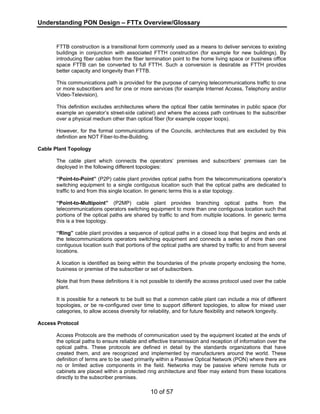 Understanding PON Design – FTTx Overview/Glossary 
FTTB construction is a transitional form commonly used as a means to deliver services to existing 
buildings in conjunction with associated FTTH construction (for example for new buildings). By 
introducing fiber cables from the fiber termination point to the home living space or business office 
space FTTB can be converted to full FTTH. Such a conversion is desirable as FTTH provides 
better capacity and longevity than FTTB. 
This communications path is provided for the purpose of carrying telecommunications traffic to one 
or more subscribers and for one or more services (for example Internet Access, Telephony and/or 
Video-Television). 
This definition excludes architectures where the optical fiber cable terminates in public space (for 
example an operator’s street-side cabinet) and where the access path continues to the subscriber 
over a physical medium other than optical fiber (for example copper loops). 
However, for the formal communications of the Councils, architectures that are excluded by this 
definition are NOT Fiber-to-the-Building. 
10 of 57 
Cable Plant Topology 
The cable plant which connects the operators’ premises and subscribers’ premises can be 
deployed in the following different topologies: 
“Point-to-Point” (P2P) cable plant provides optical paths from the telecommunications operator’s 
switching equipment to a single contiguous location such that the optical paths are dedicated to 
traffic to and from this single location. In generic terms this is a star topology. 
“Point-to-Multipoint” (P2MP) cable plant provides branching optical paths from the 
telecommunications operators switching equipment to more than one contiguous location such that 
portions of the optical paths are shared by traffic to and from multiple locations. In generic terms 
this is a tree topology. 
“Ring” cable plant provides a sequence of optical paths in a closed loop that begins and ends at 
the telecommunications operators switching equipment and connects a series of more than one 
contiguous location such that portions of the optical paths are shared by traffic to and from several 
locations. 
A location is identified as being within the boundaries of the private property enclosing the home, 
business or premise of the subscriber or set of subscribers. 
Note that from these definitions it is not possible to identify the access protocol used over the cable 
plant. 
It is possible for a network to be built so that a common cable plant can include a mix of different 
topologies, or be re-configured over time to support different topologies, to allow for mixed user 
categories, to allow access diversity for reliability, and for future flexibility and network longevity. 
Access Protocol 
Access Protocols are the methods of communication used by the equipment located at the ends of 
the optical paths to ensure reliable and effective transmission and reception of information over the 
optical paths. These protocols are defined in detail by the standards organizations that have 
created them, and are recognized and implemented by manufacturers around the world. These 
definition of terms are to be used primarily within a Passive Optical Network (PON) where there are 
no or limited active components in the field. Networks may be passive where remote huts or 
cabinets are placed within a protected ring architecture and fiber may extend from these locations 
directly to the subscriber premises. 
 