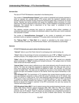 Understanding PON Design – FTTx Overview/Glossary 
12 of 57 
NETWORK SIZE 
The size of FTTH/FTTB Networks is described in the following terms: 
The number of “Homes/Premises Passed” is the number of residential and business premises to 
which an operator can currently deliver FTTH access within the operator’s standard service 
activation period (for example 30 days) should the owners/occupiers sign a contract for an access 
service. Typically new service activation will require the installation and/or connection of a drop 
cable from the street or basement to the home or office, and the installation of subscriber premises 
equipment. The network that is determined to be “drop ready” is considered to be a 
Homes/Premises Passed.” 
This definition excludes premises that cannot be connected without further installation of 
substantial cable plant such as feeder and distribution cables to reach the area in which a potential 
new subscriber is located. 
The number of “Homes/Premises Connected” is the number of residential and business 
premises to which an operator is supplying FTTH access under a commercial contract. 
The “Take-up Rate” or “Take Rate” for a network is calculated by the simple division of 
“Home/Premises Connected” by “Home/Premises Passed”, and is expressed as a percentage. 
SERVICES 
FTTH/FTTP Networks are used to deliver the following services: 
“Internet” refers to use of the Public Internet for exchanging email, web-browsing, etc. 
“Voice” refers to the exchange of human conversations by use of “IP” or “Other” encoding and 
transport protocols. (This category does not include Voice carried over the Public Internet.) 
“Video” refers to the exchange of visual material by use of “IP”, “RF” (carried via a separate 
optical wavelength) or “Other” encoding and transport protocols. (This category does not include 
Video carried over the Public Internet.) 
“Internet Video” Internet video is defined as any video being delivered using IP protocols over the 
internet. The video can range from download to streaming content. The video can also come in 
many forms ranging from standard MPEG2 and MPEG4 to WMV, AVI and MOV. It could also 
include raw digital video. The video can be supplied by any server on the internet. Most of these 
systems are open and available to anyone on the internet. Some may require membership or user 
login. 
“IPTV (IP-based TV)” The transmission of TV programs from private Internet providers such as 
cable and telephone companies or from a Web site using IP protocols over an IP network. Also 
called "TV over IP" or “Video over IP,” IPTV uses streaming video techniques to deliver scheduled 
TV programs. Unlike transmitting over the air or via standard cable to a TV set, IPTV uses the IP 
protocol as the delivery transport and requires a user’s device (Set Top Box or Mobile Video 
Device) to decode the images in real-time. In the IPTV environment, the user only receives the 
“channel’ that is being viewed. 
“IPTV Broadcast Video (IBV)” A set of network devices that encode broadcast channels, such as 
ESPN, CNN, History Channel, network broadcasts (ABC, NBC, CBS, Fox, PBS, etc.), Discover 
Channel, Disney, etc., using MPEG2 or MPEG4 encoding and distributed using IP multicast 
protocols over an IP network. These IP streams are transported over a broadband connection to 
the user and decoded at the user’s device (Set Top Box or Mobile Video Device). The multicast 
 