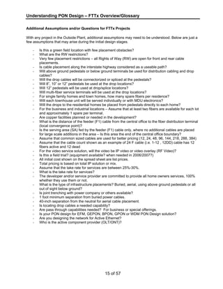 Understanding PON Design – FTTx Overview/Glossary 
Additional Assumptions and/or Questions for FTTx Projects 
With any project in the Outside Plant, additional assumptions may need to be understood. Below are just a 
few assumptions that may arise during the initial design stages. 
- Is this a green field location with few placement obstacles? 
- What are the RW restrictions? 
- Very few placement restrictions – all Rights of Way (RW) are open for front and rear cable 
15 of 57 
placements. 
- Is cable placement along the interstate highway considered as a useable path? 
- Will above ground pedestals or below ground terminals be used for distribution cabling and drop 
cables? 
- Will the drop cables will be connectorized or spliced at the pedestals? 
- Will 8”, 10” or 12” pedestals be used at the drop locations? 
- Will 12” pedestals will be used at drop/splice locations? 
- Will multi-fiber service terminals will be used at the drop locations? 
- For single family homes and town homes, how many spare fibers per residence? 
- Will each townhouse unit will be served individually or with MDU electronics? 
- Will the drops to the residential homes be placed from pedestals directly to each home? 
- For the business and industrial locations – Assume that at least two fibers are available for each lot 
and approximately 1 spare per terminal. 
- Are copper facilities planned or needed in the development? 
- What is the distance of the feeder (F1) cable from the central office to the fiber distribution terminal 
(local convergence point)? 
- Is the serving area (SA) fed by the feeder (F1) cable only, where no additional cables are placed 
for large scale additions in the area – Is this area the end of the central office boundary? 
- Assume that common sized cables are used for better pricing (12, 24, 48, 96, 144, 218, 288, 384) 
- Assume that the cable count shown as an example of 24 F cable (i.e. 1-12 , 12DD) cable has 12 
fibers active and 12 dead 
- For the video service solution, will the video be IP video or video overlay (RF Video)? 
- Is this a field trial? (equipment available? when needed in 2006/2007?) 
- All initial cost shown on the spread sheet are list prices. 
- Total pricing is based on total IP solution or mix. 
- Assume that the take rate for services are between 25%-30%. 
- What is the take rate for services? 
- The developer and/or service provider are committed to provide all home owners services, 100% 
whether they use them or not. 
- What is the type of infrastructure placements? Buried, aerial, using above ground pedestals or all 
out of sight below ground? 
- Is joint trenching with power company or others available? 
- 1 foot minimum separation from buried power cables. 
- 40-inch separation from the neutral for aerial cable placement. 
- Is locating drop cables a needed capability? 
- Are pass through capabilities needed? For business or special offerings. 
- Is your PON design for EFM, GEPON, BPON, GPON or WDM PON Design solution? 
- Are you designing the network for Active Ethernet? 
- Who is the active component provider (OLT/ONT)? 
 