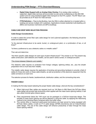 Understanding PON Design – FTTx Overview/Glossary 
• Digital Video Support with an Analog Video Overlay: If an analog video overlay is 
supported, digital video services will by provided via sub-carrier multiplexing on the AM-VSB 
system and not using baseband digital video transport on the FITL system. The RF Return can 
be provided as an IP return for VOD services. 
• FTTB Definition – Fiber-to-the-Building, here the ONU is either attached to or located within a 
building and serves multiple LEC customers. Applications include residential multi-dwelling unit 
(MDU) and business multi-tenet unit (MTU) buildings. 
CABLE AND DROP WIRE SELECTION PROCESS 
Cable Design Considerations 
In order to select the correct fiber optic cable design for one’s planned application, the following should be 
asked and determined: 
“Is the planned infrastructure to be aerial, buried, or underground plant, or a combination of two, or all 
three?” 
“Is there a preference to use a dielectric cable or a metallic cable?” 
Then ask and determine: 
“Are there specific cable designs for each type of plant infrastructure?” The answer is no! The present day 
cable construction, both dielectric and metallic, can be used in aerial, buried, or underground plant. 
“The choice between Dielectric and metallic.” 
The dielectric cable requires no protection from foreign voltages, lightning strikes, etc., plus the sheath 
preparation time is much less than metallic. 
The metallic cable design requires the application of bonding and grounding hardware to provide a field of 
safety for those who work on these cable sheaths, as well as protection of the electronic equipment that the 
cable connects to on each end. 
The selection process for feeder, backbone/trunk, distribution cables, and the connecting drop wire. 
FEEDER CABLE 
In making the first step toward selecting the proper feeder cable design, what are the key considerations? 
A. When high-count fiber cables are required (such as 144 fibers to 864 fibers) the DriTube ribbon 
cable design will provide high productivity when applied with the mass fusion splicing method. It will 
also utilize minimal splice closure space. 
B. Fiber requirements below the 144f count can be packaged in a DriCore loose-tube design. The 
benefits of mass fusion splicing can still be attained in using this cable, by applying the ribbonizing 
method to the individual fibers contained within the buffer tubes. 
C. The central office or head-end patch-panel terminations are best served by being equipped with 
DriTube ribbon cables, in both an FT-4 cable design (OFNR) (Sumitomo) and an Indoor/Outdoor 
cable design. The use of this cable design will enhance productivity of labor through the mass 
fusion splicing method. 
17 of 57 
 
