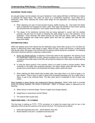 Understanding PON Design – FTTx Overview/Glossary 
BACKBONE/ TRUNK CABLE 
As one gets deeper into the network, the use of backbone / trunk cables (96 fibers to 288 fibers) is utilized 
to distribute the feeder fibers. This cable can serve as a combination backbone / trunk cable and a 
distribution cable. When selecting the correct cable design for this application, the following should be 
considered. 
A. When deploying any type of cross-connect housing, splitter housing, etc., most stubs from these 
types of apparatus are equipped as ribbon cable. Here again the benefits of mass fusion splicing 
are achieved when the backbone / trunk cables meet the stubs of these units. 
B. The design of the distribution terminals that are being deployed in concert with the stubbed 
products, will also have an impact on selecting the cable design to use in the backbone / trunk 
application. Those terminals with ribbon fanouts will mate well with ribbon cables, while those 
terminals equipped with single fusion pigtails (when less than four pigtails) will mate well with 
loose-tube cables. 
DISTRIBUTION CABLE 
Within the deepest area of the network lies the distribution area, where fiber counts of 12 to 72 fibers are 
typical. In determining which cable design to apply, ribbon DriTube, Loose-Tube DriCore, or filled central 
tube Bundle cable, the design of the terminal and its splicing method should be considered. The following 
information should be relevant in selecting a cable product: 
A. Aerial Taut Sheath Splicing. In selecting a loose-tube cable for this application, the spacing of and 
the identification method for the ROL (reverse oscillation lay) of the buffer tubes, is important. The 
unraveling of the buffer tubes at the ROL will provide the maximum in fiber slack during the splicing 
operation. 
B. In using the ribbon product in this scenario, there is no need to locate a rol-type location. When 
compared to the buffer tube accessing operation, the ribbon design yields less fiber slack. The 
access time to reach fibers in the loose-tube and ribbon cable is about the same. 
C. When selecting the filled central tube bundled cable, here again there is no need to locate a rol-type 
location. There is also no need to spend time accessing packaging such as a buffer tube or 
ribbon, to get at the individual fibers. The fiber slack yield is comparable to that of loose tube 
cables. 
Slack Available in Aerial, Buried, and Underground Splicing Operations. Where cable slack is provided 
during the placing operation, the choice of loose-tube , ribbon, or bundled cables is influenced by the 
following: 
A. Splice closure or terminal design. Fanout or pigtail, plus storage capacity. 
B. Single fusion or mass fusion (4,8,&12 fibers) 
C. The need for fiber access tools. 
FIBER DROP WIRE, 1 TO 12 FIBERS 
The final step in building an FTTP / FTTH connection is to select the proper drop wire for use in this 
application which brings the customer to the service structure. The choices are as follows: 
• Aerial self-supporting drop wire - Aerial dielectric drop wire 
• Buried dielectric drop wire - Locatable buried drop wire 
18 of 57 
 