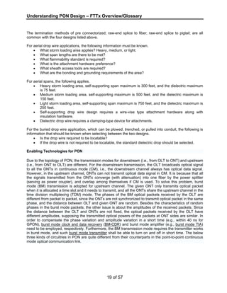 Understanding PON Design – FTTx Overview/Glossary 
The termination methods of pre connectorized; raw-end splice to fiber; raw-end splice to pigtail; are all 
common with the four designs listed above. 
For aerial drop wire applications, the following information must be known. 
• What storm loading area applies? Heavy, medium, or light. 
• What span lengths are there to be met? 
• What flammability standard is required? 
• What is the attachment hardware preference? 
• What sheath access tools are required? 
• What are the bonding and grounding requirements of the area? 
19 of 57 
For aerial spans, the following applies. 
• Heavy storm loading area, self-supporting span maximum is 300 feet, and the dielectric maximum 
is 75 feet. 
• Medium storm loading area, self-supporting maximum is 500 feet, and the dielectric maximum is 
150 feet. 
• Light storm loading area, self-supporting span maximum is 750 feet, and the dielectric maximum is 
250 feet. 
• Self-supporting drop wire design requires a wire-vise type attachment hardware along with 
insulation hardware. 
• Dielectric drop wire requires a clamping-type device for attachments. 
For the buried drop wire application, which can be plowed, trenched, or pulled into conduit, the following is 
information that should be known when selecting between the two designs. 
• Is the drop wire required to be locatable? 
• If the drop wire is not required to be locatable, the standard dielectric drop should be selected. 
Enabling Technologies for PON 
Due to the topology of PON, the transmission modes for downstream (i.e., from OLT to ONT) and upstream 
(i.e., from ONT to OLT) are different. For the downstream transmission, the OLT broadcasts optical signal 
to all the ONTs in continuous mode (CM), i.e., the downstream channel always has optical data signal. 
However, in the upstream channel, ONTs can not transmit optical data signal in CM. It is because that all 
the signals transmitted from the ONTs converge (with attenuation) into one fiber by the power splitter 
(serving as power coupler), and overlap among themselves if CM is used. To solve this problem, burst 
mode (BM) transmission is adopted for upstream channel. The given ONT only transmits optical packet 
when it is allocated a time slot and it needs to transmit, and all the ONTs share the upstream channel in the 
time division multiplexing (TDM) mode. The phases of the BM optical packets received by the OLT are 
different from packet to packet, since the ONTs are not synchronized to transmit optical packet in the same 
phase, and the distance between OLT and given ONT are random. Besides the characteristics of random 
phases in the burst mode packets, the other issue is about the amplitudes of the received packets. Since 
the distance between the OLT and ONTs are not fixed, the optical packets received by the OLT have 
different amplitudes, supposing the transmitted optical powers of the packets at ONT sides are similar. In 
order to compensate the phase variation and amplitude variation in a short time (e.g., within 40 ns for 
GPON), burst mode clock and data recovery (BM-CDR) and burst mode amplifier (e.g., burst mode TIA) 
need to be employed, respectively. Furthermore, the BM transmission mode requires the transmitter works 
in burst mode, and such burst mode transmitter shall be able to turn on and off in short time. The below 
three kinds of circuitries in PON are quite different from their counterparts in the point-to-point continuous 
mode optical communication link. 
 