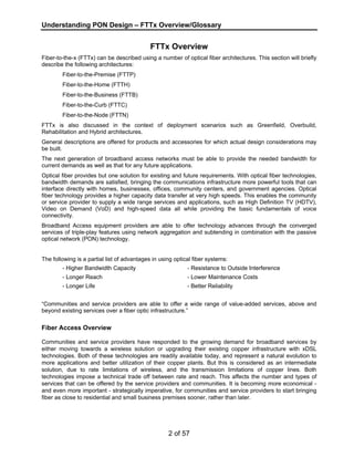 Understanding PON Design – FTTx Overview/Glossary 
FTTx Overview 
Fiber-to-the-x (FTTx) can be described using a number of optical fiber architectures. This section will briefly 
describe the following architectures: 
2 of 57 
Fiber-to-the-Premise (FTTP) 
Fiber-to-the-Home (FTTH) 
Fiber-to-the-Business (FTTB) 
Fiber-to-the-Curb (FTTC) 
Fiber-to-the-Node (FTTN) 
FTTx is also discussed in the context of deployment scenarios such as Greenfield, Overbuild, 
Rehabilitation and Hybrid architectures. 
General descriptions are offered for products and accessories for which actual design considerations may 
be built. 
The next generation of broadband access networks must be able to provide the needed bandwidth for 
current demands as well as that for any future applications. 
Optical fiber provides but one solution for existing and future requirements. With optical fiber technologies, 
bandwidth demands are satisfied, bringing the communications infrastructure more powerful tools that can 
interface directly with homes, businesses, offices, community centers, and government agencies. Optical 
fiber technology provides a higher capacity data transfer at very high speeds. This enables the community 
or service provider to supply a wide range services and applications, such as High Definition TV (HDTV), 
Video on Demand (VoD) and high-speed data all while providing the basic fundamentals of voice 
connectivity. 
Broadband Access equipment providers are able to offer technology advances through the converged 
services of triple-play features using network aggregation and subtending in combination with the passive 
optical network (PON) technology. 
The following is a partial list of advantages in using optical fiber systems: 
- Higher Bandwidth Capacity - Resistance to Outside Interference 
- Longer Reach - Lower Maintenance Costs 
- Longer Life - Better Reliability 
“Communities and service providers are able to offer a wide range of value-added services, above and 
beyond existing services over a fiber optic infrastructure.” 
Fiber Access Overview 
Communities and service providers have responded to the growing demand for broadband services by 
either moving towards a wireless solution or upgrading their existing copper infrastructure with xDSL 
technologies. Both of these technologies are readily available today, and represent a natural evolution to 
more applications and better utilization of their copper plants. But this is considered as an intermediate 
solution, due to rate limitations of wireless, and the transmission limitations of copper lines. Both 
technologies impose a technical trade off between rate and reach. This affects the number and types of 
services that can be offered by the service providers and communities. It is becoming more economical - 
and even more important - strategically imperative, for communities and service providers to start bringing 
fiber as close to residential and small business premises sooner, rather than later. 
 