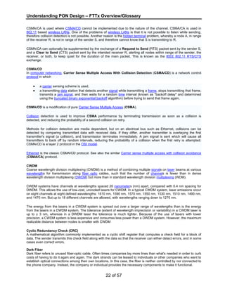 Understanding PON Design – FTTx Overview/Glossary 
CSMA/CA is used where CSMA/CD cannot be implemented due to the nature of the channel. CSMA/CA is used in 
802.11 based wireless LANs. One of the problems of wireless LANs is that it is not possible to listen while sending, 
therefore collision detection is not possible. Another reason is the hidden terminal problem, whereby a node A, in range 
of the receiver R, is not in range of the sender S, and therefore cannot know that S is transmitting to R. 
CSMA/CA can optionally be supplemented by the exchange of a Request to Send (RTS) packet sent by the sender S, 
and a Clear to Send (CTS) packet sent by the intended receiver R, alerting all nodes within range of the sender, the 
receiver, or both, to keep quiet for the duration of the main packet. This is known as the IEEE 802.11 RTS/CTS 
exchange. 
CSMA/CD 
In computer networking, Carrier Sense Multiple Access With Collision Detection (CSMA/CD) is a network control 
protocol in which 
• a carrier sensing scheme is used. 
• a transmitting data station that detects another signal while transmitting a frame, stops transmitting that frame, 
transmits a jam signal, and then waits for a random time interval (known as "backoff delay" and determined 
using the truncated binary exponential backoff algorithm) before trying to send that frame again. 
CSMA/CD is a modification of pure Carrier Sense Multiple Access (CSMA). 
Collision detection is used to improve CSMA performance by terminating transmission as soon as a collision is 
detected, and reducing the probability of a second collision on retry. 
Methods for collision detection are media dependent, but on an electrical bus such as Ethernet, collisions can be 
detected by comparing transmitted data with received data. If they differ, another transmitter is overlaying the first 
transmitter's signal (a collision), and transmission terminates immediately. A jam signal is sent which will cause all 
transmitters to back off by random intervals, reducing the probability of a collision when the first retry is attempted. 
CSMA/CD is a layer 2 protocol in the OSI model. 
Ethernet is the classic CSMA/CD protocol. See also the similar Carrier sense multiple access with collision avoidance 
(CSMA/CA) protocol. 
CWDM 
Coarse wavelength division multiplexing (CWDM) is a method of combining multiple signals on laser beams at various 
wavelengths for transmission along fiber optic cables, such that the number of channels is fewer than in dense 
wavelength division multiplexing (DWDM) but more than in standard wavelength division multiplexing (WDM). 
CWDM systems have channels at wavelengths spaced 20 nanometers (nm) apart, compared with 0.4 nm spacing for 
DWDM. This allows the use of low-cost, uncooled lasers for CWDM. In a typical CWDM system, laser emissions occur 
on eight channels at eight defined wavelengths: 1610 nm, 1590 nm, 1570 nm, 1550 nm, 1530 nm, 1510 nm, 1490 nm, 
and 1470 nm. But up to 18 different channels are allowed, with wavelengths ranging down to 1270 nm. 
The energy from the lasers in a CWDM system is spread out over a larger range of wavelengths than is the energy 
from the lasers in a DWDM system. The tolerance (extent of wavelength imprecision or variability) in a CWDM laser is 
up to ± 3 nm, whereas in a DWDM laser the tolerance is much tighter. Because of the use of lasers with lower 
precision, a CWDM system is less expensive and consumes less power than a DWDM system. However, the maximum 
realizable distance between nodes is smaller with CWDM 
Cyclic Redundancy Check (CRC) 
A mathematical algorithm commonly implemented as a cyclic shift register that computes a check field for a block of 
data. The sender transmits this check field along with the data so that the receiver can either detect errors, and in some 
cases even correct errors. 
Dark Fiber 
Dark fiber refers to unused fiber-optic cable. Often times companies lay more lines than what's needed in order to curb 
costs of having to do it again and again. The dark strands can be leased to individuals or other companies who want to 
establish optical connections among their own locations. In this case, the fiber is neither controlled by nor connected to 
the phone company. Instead, the company or individual provides the necessary components to make it functional. 
22 of 57 
 