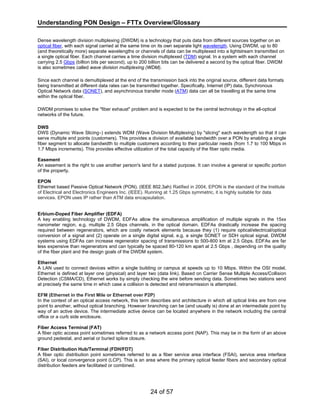 Understanding PON Design – FTTx Overview/Glossary 
Dense wavelength division multiplexing (DWDM) is a technology that puts data from different sources together on an 
optical fiber, with each signal carried at the same time on its own separate light wavelength. Using DWDM, up to 80 
(and theoretically more) separate wavelengths or channels of data can be multiplexed into a lightstream transmitted on 
a single optical fiber. Each channel carries a time division multiplexed (TDM) signal. In a system with each channel 
carrying 2.5 Gbps (billion bits per second), up to 200 billion bits can be delivered a second by the optical fiber. DWDM 
is also sometimes called wave division multiplexing (WDM). 
Since each channel is demultiplexed at the end of the transmission back into the original source, different data formats 
being transmitted at different data rates can be transmitted together. Specifically, Internet (IP) data, Synchronous 
Optical Network data (SONET), and asynchronous transfer mode (ATM) data can all be travelling at the same time 
within the optical fiber. 
DWDM promises to solve the "fiber exhaust" problem and is expected to be the central technology in the all-optical 
networks of the future. 
DWS 
DWS (Dynamic Wave Slicing™) extends WDM (Wave Division Multiplexing) by "slicing" each wavelength so that it can 
serve multiple end points (customers). This provides a division of available bandwidth over a PON by enabling a single 
fiber segment to allocate bandwidth to multiple customers according to their particular needs (from 1.7 to 100 Mbps in 
1.7 Mbps increments). This provides effective utilization of the total capacity of the fiber optic media. 
Easement 
An easement is the right to use another person's land for a stated purpose. It can involve a general or specific portion 
of the property. 
EPON 
Ethernet based Passive Optical Network (PON). (IEEE 802.3ah) Ratified in 2004, EPON is the standard of the Institute 
of Electrical and Electronics Engineers Inc. (IEEE). Running at 1.25 Gbps symmetric, it is highly suitable for data 
services. EPON uses IP rather than ATM data encapsulation. 
Erbium-Doped Fiber Amplifier (EDFA) 
A key enabling technology of DWDM, EDFAs allow the simultaneous amplification of multiple signals in the 15xx 
nanometer region, e.g. multiple 2.5 Gbps channels, in the optical domain. EDFAs drastically increase the spacing 
required between regenerators, which are costly network elements because they (1) require optical/electrical/optical 
conversion of a signal and (2) operate on a single digital signal, e.g. a single SONET or SDH optical signal. DWDM 
systems using EDFAs can increase regenerator spacing of transmissions to 500-800 km at 2.5 Gbps. EDFAs are far 
less expensive than regenerators and can typically be spaced 80-120 km apart at 2.5 Gbps , depending on the quality 
of the fiber plant and the design goals of the DWDM system. 
Ethernet 
A LAN used to connect devices within a single building or campus at speeds up to 10 Mbps. Within the OSI model, 
Ethernet is defined at layer one (physical) and layer two (data link). Based on Carrier Sense Multiple Access/Collision 
Detection (CSMA/CD), Ethernet works by simply checking the wire before sending data. Sometimes two stations send 
at precisely the same time in which case a collision is detected and retransmission is attempted. 
EFM (Ethernet in the First Mile or Ethernet over P2P) 
In the context of an optical access network, this term describes and architecture in which all optical links are from one 
point to another, without optical branching. However branching can be (and usually is) done at an intermediate point by 
way of an active device. The intermediate active device can be located anywhere in the network including the central 
office or a curb side enclosure. 
Fiber Access Terminal (FAT) 
A fiber optic access point sometimes referred to as a network access point (NAP). This may be in the form of an above 
ground pedestal, and aerial or buried splice closure. 
Fiber Distribution Hub/Terminal (FDH/FDT) 
A fiber optic distribution point sometimes referred to as a fiber service area interface (FSAI), service area interface 
(SAI), or local convergence point (LCP). This is an area where the primary optical feeder fibers and secondary optical 
distribution feeders are facilitated or combined. 
24 of 57 
 