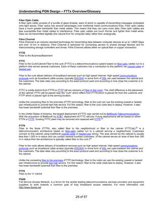 Understanding PON Design – FTTx Overview/Glossary 
Fiber Optic Cable 
A fiber optic cable consists of a bundle of glass threads, each of which is capable of transmitting messages modulated 
onto light waves. Fiber optics has several advantages over traditional metal communications lines: Fiber optic cables 
have a much greater bandwidth than metal cables. This means that they can carry more data. Fiber optic cables are 
less susceptible than metal cables to interference. Fiber optic cables are much thinner and lighter than metal wires. 
Data can be transmitted digitally (the natural form for computer data) rather than analogically. 
Fibre Channel 
Fibre Channel is an industry standard technology for transmitting data between computer devices at up to 1.0625 Gbps 
and over 10 km in distance. Fibre Channel is optimized for connecting servers to shared storage devices and for 
interconnecting storage controllers and drives. Fibre Channel utilizes either an optical fiber or copper connection. 
FTTB 
Fiber to the Business/Basement 
FTTC 
Fiber to the Curb/Cabinet Fiber to the curb (FTTC) is a telecommunications system based on fiber-optic cables run to a 
platform that serves several customers. Each of these customers has a connection to this platform via coaxial cable or 
twisted pair. 
Fiber to the curb allows delivery of broadband services such as high speed internet. High speed communications 
protocols such as broadband cable access (typically DOCSIS) or some form of DSL are used between the cabinet and 
the customers. The data rates vary according to the exact protocol used and according to how close the customer is to 
the cabinet. 
FTTC is subtly distinct from FTTN or FTTP (all are versions of Fiber in the Loop). The chief difference is the placement 
of the cabinet. FTTC will be placed near the "curb" which differs from FTTN which is placed far from the customer and 
FTTP which is placed right at the serving location. 
Unlike the competing fiber to the premises (FTTP) technology, fiber to the curb can use the existing coaxial or twisted 
pair infrastructure to provide last mile service. For this reason, fiber to the curb costs less to deploy. However, it also 
has lower bandwidth potential than fiber to the premises. 
In the United States of America, the largest deployment of FTTC was carried out by BellSouth Telecommunications. 
With the acquisition of BellSouth by AT&T, deployment of FTTC will end. Future deployments will be based on either 
FTTN or FTTP. Existing FTTC plant may be removed and replaced with FTTP.[5] 
FTTN 
Fiber to the Node (FTTN), also called fiber to the neighborhood or fiber to the cabinet (FTTCab),[3] is a 
telecommunication architecture based on fiber-optic cables run to a cabinet serving a neighborhood. Customers 
connect to this cabinet using traditional coaxial cable or twisted pair wiring. The area served by the cabinet is usually 
less than 1,500 m in radius and can contain several hundred customers. (If the cabinet serves an area of less than 300 
m in radius then the architecture is typically called fiber to the curb.)[4] 
Fiber to the node allows delivery of broadband services such as high speed internet. High speed communications 
protocols such as broadband cable access (typically DOCSIS) or some form of DSL are used between the cabinet and 
the customers. The data rates vary according to the exact protocol used and according to how close the customer is to 
the cabinet. 
Unlike the competing fiber to the premises (FTTP) technology, fiber to the node can use the existing coaxial or twisted 
pair infrastructure to provide last mile service. For this reason, fiber to the node costs less to deploy. However, it also 
has lower bandwidth potential than fiber to the premises. 
FTTX 
Fiber to the "x" c/b/h/k 
FSAN 
Full Service Access Network. is a forum for the worlds leading telecommunications services providers and equipment 
suppliers to work towards a common goal of truly broadband access networks. For more information visit 
http://www.fsanet.net 
25 of 57 
 