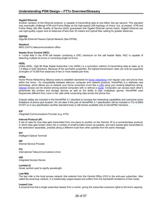 Understanding PON Design – FTTx Overview/Glossary 
Gigabit Ethernet 
Another variation of the Ethernet protocol, is capable of transmitting data at one billion bits per second. This standard 
may eventually challenge ATM and Frame Relay as the high-speed LAN topology of choice, but, at present, ATM and 
Frame Relay still offer Quality of Service (QoS) guarantees that Gigabit Ethernet cannot match. Gigabit Ethernet can 
use high-quality copper wire at distances of less than 25 meters and optical fiber cabling for greater distances. 
GEPON 
Giga-Bit Ethernet Passive Optical Network (See EPON) 
Headend 
MSO (CATV) telecommunications office 
Header Error Control (HEC) 
A 1-octet field in the ATM cell header containing a CRC checksum on the cell header fields, HEC is capable of 
detecting multiple bit errors or correcting single bit errors. 
HDSL 
Unlike ADSL, High Bit Rate Digital Subscriber Line (HDSL) is a symmetric method of transmitting data at rates up to 
1.5 Mbps in both directions. Because of the symmetric properties, the highest transmission rates can only be supported 
at lengths of 15,000-foot distances of two or more twisted pair lines. 
HPNA 
Home Phone Networking Alliance seeks to establish standards for home networking over regular coax and phone lines 
within the home - for compatibility between telecom, computer and network products. HomePNA is a relatively new 
technology, which allows you to network your home computers much like a LAN using your existing telephone wiring. 
Internet access can be shared among several computers with or without a router. Computers can access each other’s 
peripherals like printers and storage devices as well as the ability to play multiplayer games. HomePNA uses 
frequencies different from voice or fax calls while conducting data across the phone line. 
Coaxial cables are included in the HomePNA 3.1 standard to increase the networking capabilities and overcome some 
limitations of phone jack location. It's not clear if this part of HomePNA 3.1 specification will be included in ITU G.9954 
(01/07) or in any specification another standard body or will remain available only to HomePNA members. 
ICP 
Integrated Communications Provider (e.g. ATG) 
Internet Protocol (IP) 
A set of rules for how data gets transmitted from one place to another on the Internet. IP is a connectionless protocol, 
in which data gets broken down into a number of small bundles known as packets, and each packet gets transmitted to 
the destination separately, possibly along a different route than other packets from the same message. 
IOT 
Intelligent Optical Terminal 
ISP 
Internet Service Provider 
ITU 
International Telecommunications Union 
IAD 
Integrated Access Device 
Lambda (l) 
Greek symbol used to signify wavelength. 
Last Mile 
The last mile is the local access network that extends from the Central Office (CO) to the end-user subscriber. Also 
called the local loop network, it is traditionally copper-based and suffers from the bandwidth limitations of that media. 
Leased Line 
A physical line that a single subscriber leases from a carrier, giving the subscriber exclusive rights to the line's capacity. 
26 of 57 
 