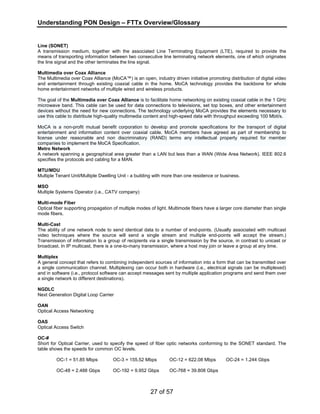 Understanding PON Design – FTTx Overview/Glossary 
Line (SONET) 
A transmission medium, together with the associated Line Terminating Equipment (LTE), required to provide the 
means of transporting information between two consecutive line terminating network elements, one of which originates 
the line signal and the other terminates the line signal. 
Multimedia over Coax Alliance 
The Multimedia over Coax Alliance (MoCA™) is an open, industry driven initiative promoting distribution of digital video 
and entertainment through existing coaxial cable in the home. MoCA technology provides the backbone for whole 
home entertainment networks of multiple wired and wireless products. 
The goal of the Multimedia over Coax Alliance is to facilitate home networking on existing coaxial cable in the 1 GHz 
microwave band. This cable can be used for data connections to televisions, set top boxes, and other entertainment 
devices without the need for new connections. The technology underlying MoCA provides the elements necessary to 
use this cable to distribute high-quality multimedia content and high-speed data with throughput exceeding 100 Mbit/s. 
MoCA is a non-profit mutual benefit corporation to develop and promote specifications for the transport of digital 
entertainment and information content over coaxial cable. MoCA members have agreed as part of membership to 
license under reasonable and non discriminatory (RAND) terms any intellectual property required for member 
companies to implement the MoCA Specification. 
Metro Network 
A network spanning a geographical area greater than a LAN but less than a WAN (Wide Area Network). IEEE 802.6 
specifies the protocols and cabling for a MAN. 
MTU/MDU 
Multiple Tenant Unit/Multiple Dwelling Unit - a building with more than one residence or business. 
MSO 
Multiple Systems Operator (i.e., CATV company) 
Multi-mode Fiber 
Optical fiber supporting propagation of multiple modes of light. Multimode fibers have a larger core diameter than single 
mode fibers. 
Multi-Cast 
The ability of one network node to send identical data to a number of end-points. (Usually associated with multicast 
video techniques where the source will send a single stream and multiple end-points will accept the stream.) 
Transmission of information to a group of recipients via a single transmission by the source, in contrast to unicast or 
broadcast. In IP multicast, there is a one-to-many transmission, where a host may join or leave a group at any time. 
Multiplex 
A general concept that refers to combining independent sources of information into a form that can be transmitted over 
a single communication channel. Multiplexing can occur both in hardware (i.e., electrical signals can be multiplexed) 
and in software (i.e., protocol software can accept messages sent by multiple application programs and send them over 
a single network to different destinations). 
NGDLC 
Next Generation Digital Loop Carrier 
OAN 
Optical Access Networking 
OAS 
Optical Access Switch 
OC-# 
Short for Optical Carrier, used to specify the speed of fiber optic networks conforming to the SONET standard. The 
table shows the speeds for common OC levels. 
OC-1 = 51.85 Mbps OC-3 = 155.52 Mbps OC-12 = 622.08 Mbps OC-24 = 1.244 Gbps 
OC-48 = 2.488 Gbps OC-192 = 9.952 Gbps OC-768 = 39.808 Gbps 
27 of 57 
 