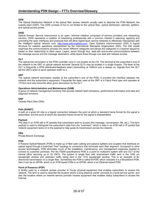 Understanding PON Design – FTTx Overview/Glossary 
ODN 
The Optical Distribution Network is the optical fiber access network usually used to describe the PON Network, the 
outside plant (OSP). The ODN consists of but is not limited to the optical fiber, optical distribution cabinets, splitters, 
and optical access points. 
ODSI 
Optical Domain Service Interconnect is an open, informal initiative comprised of service providers and networking 
vendors. ODSI represents a coalition of networking professionals with a common interest in selecting, applying and 
promoting the open interfaces and protocols that will allow higher-layer service networks to effectively interoperate with 
the intelligent optical network core. http://www.odsi-coalition.com. Open Systems Interconnection (OSI) A logical 
structure for network operations standardized by the International Standards Organization (ISO). The OSI model 
organizes the communications process into seven different categories and places the categories in a layered sequence 
based on their relationship to other users. Layers, seven through four, deal with end-to-end communications between 
the message source and the message destination, while layers three through one deal with network access. 
OLT 
The optical line termination is the PON controller card or unit located at the CO. The terminal at the subscriber’s end of 
the network is the ONT or optical network terminal. Several OLTs may be located in a single chassis. The laser at the 
OLT is frequently a DFB (distributed-feedback laser) transmitting at 1490nm and is always on. Signals from the OLT 
tell the ONTs when to send upstream traffic to it. 
ONT 
The optical network termination resides at the subscriber’s end of the PON. It provides the interface between the 
network and the subscriber’s equipment. Frequently the laser used at the ONT is a Fabry Perot type and operates at 
1310nm and only transmits when given permission by the OLT. 
Operations Administration and Maintenance (OAM) 
A group of network management functions that provide network fault indications, performance information and data and 
diagnosis functions. 
OSP 
Outside Plant (See ODN) 
Path (SONET) 
A path at a given bit rate is a logical connection between the point at which a standard frame format for the signal is 
assembled, and the point at which the standard frame format for the signal is disassembled. 
Payload 
The data in an ATM cell or IP packets that subscribers want to access (the message, conversation, file, etc.). The term 
payload is used to distinguish the subscriber's data from the "overhead," which is data in an ATM cell or IP packet that 
network equipment tacks on to the payload to help guide its transmission across the network. 
PBX 
Private Branch Exchange 
PON 
A Passive Optical Network (PON) is made up of fiber optic cabling and passive splitters and couplers that distribute an 
optical signal through a branched "tree" topology to connectors that terminate each fiber segment. Compared to other 
access technologies, PON eliminates much of the installation, maintenance, and management expenses needed to 
connect to customer premises. Per the FSAN specifications PON is a point to multipoint system with one OLT at the 
central office servicing up to 32 ONTs. The system is single fiber with downstream traffic sent in the 1550 nm 
wavelength window and upstream traffic being sent in the 1310 wavelength window. This is an example of Bi-directional 
transmission on a single fiber. Sometimes the PON is called B-PON, which indicates it is a Broadband PON. 
Also it can be an APON, which is an ATM based PON or an EPON, which is an Ethernet based PON. 
Point of Presence (POP) 
A facility used by a network access provider to house physical equipment that enables subscribers to access the 
network. The term is used to describe the location where a long distance carrier connects to a local service carrier, and 
also the location where an Internet service provider houses equipment that enables dialup subscribers to access the 
Internet. 
28 of 57 
 