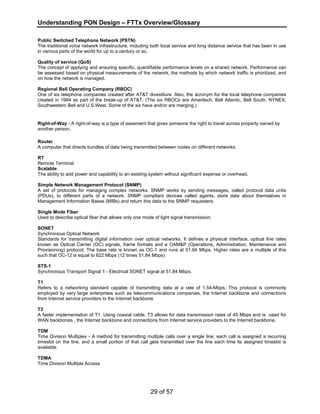 Understanding PON Design – FTTx Overview/Glossary 
Public Switched Telephone Network (PSTN) 
The traditional voice network infrastructure, including both local service and long distance service that has been in use 
in various parts of the world for up to a century or so. 
Quality of service (QoS) 
The concept of applying and ensuring specific, quantifiable performance levels on a shared network. Performance can 
be assessed based on physical measurements of the network, the methods by which network traffic is prioritized, and 
on how the network is managed. 
Regional Bell Operating Company (RBOC) 
One of six telephone companies created after AT&T divestiture. Also, the acronym for the local telephone companies 
created in 1984 as part of the break-up of AT&T. (The six RBOCs are Ameritech, Bell Atlantic, Bell South, NYNEX, 
Southwestern Bell and U.S.West. Some of the six have and/or are merging.) 
Right-of-Way - A right-of-way is a type of easement that gives someone the right to travel across property owned by 
another person. 
Router 
A computer that directs bundles of data being transmitted between nodes on different networks. 
RT 
Remote Terminal 
Scalable 
The ability to add power and capability to an existing system without significant expense or overhead. 
Simple Network Management Protocol (SNMP) 
A set of protocols for managing complex networks. SNMP works by sending messages, called protocol data units 
(PDUs), to different parts of a network. SNMP compliant devices called agents, store data about themselves in 
Management Information Bases (MIBs) and return this data to the SNMP requesters. 
Single Mode Fiber 
Used to describe optical fiber that allows only one mode of light signal transmission 
SONET 
Synchronous Optical Network 
Standards for transmitting digital information over optical networks. It defines a physical interface, optical line rates 
known as Optical Carrier (OC) signals, frame formats and a OAM&P (Operations, Administration, Maintenance and 
Provisioning) protocol. The base rate is known as OC-1 and runs at 51.84 Mbps. Higher rates are a multiple of this 
such that OC-12 is equal to 622 Mbps (12 times 51.84 Mbps) 
STS-1 
Synchronous Transport Signal 1 - Electrical SONET signal at 51.84 Mbps. 
T1 
Refers to a networking standard capable of transmitting data at a rate of 1.54-Mbps. This protocol is commonly 
employed by very large enterprises such as telecommunications companies, the Internet backbone and connections 
from Internet service providers to the Internet backbone 
T3 
A faster implementation of T1. Using coaxial cable, T3 allows for data transmission rates of 45 Mbps and is used for 
WAN backbones , the Internet backbone and connections from Internet service providers to the Internet backbone. 
TDM 
Time Division Multiplex - A method for transmitting multiple calls over a single line; each call is assigned a recurring 
timeslot on the line, and a small portion of that call gets transmitted over the line each time its assigned timeslot is 
available. 
TDMA 
Time Division Multiple Access 
29 of 57 
 