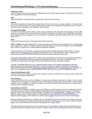 Understanding PON Design – FTTx Overview/Glossary 
Twisted pair cable 
A form of wiring in which a pair of wires are wrapped around one another again and again. Twisting two wires reduces 
their susceptibility to electrical interference. 
UBR 
Unspecified Bit Rate - a QoS parameter used typically used for data transmission. 
Unicast 
The transmit operation of a single PDU (protocol data unit) from one source to a single destination. In Unicast video, 
this is one channel delivered to a single interface device. Point-to-point transmission requiring the source to send an 
individual copy of a message to each requester. (See multicast.) 
Variable Bit Rate (VBR) 
An ATM Forum defined service category which supports variable bit rate data traffic with average and peak traffic 
parameters. A generic term for sources that transmit data intermittently. The ATM Forum divides VBR into real-time 
and non-real-time service categories in terms of support for constrained Cell Delay Variation (CDV) and Cell Transfer 
Delay (CTD). 
Vault 
Outside plant enclosure used to house telecommunications equipment. 
VDSL or VHDSL (Very High Bitrate DSL)[1] is a DSL technology providing faster data transmission over a single twisted 
pair of copper wires. VDSL is a scheme to boost transmission speeds to as much as 52 Mbps for very short distances 
(up to 1000 ft.) on copper wire, or longer distances in fiber-optic networks. 
These fast speeds mean that VDSL is capable of supporting high bandwidth applications such as HDTV, as well as 
telephone services (Voice over IP) and general Internet access, over a single connection. VDSL is deployed over 
existing wiring used for POTS (Plain Old Telephone System) and lower-speed DSL connections. 
Second-generation VDSL2 systems (ITU-T G.993.2) utilize bandwidth of up to 30 MHz to provide data rates exceeding 
100 Mbit/s simultaneously in both the upstream and downstream directions. The maximum available bit rate is 
achieved at a range of about 300 meters; performance degrades as the loop attenuation increases. 
Currently, the standard VDSL uses up to 7 different frequency bands, which enables customization of data rate 
between upstream and downstream depending on the service offering and spectrum regulations. First generation 
VDSL standard specified both QAM (Quadrature amplitude modulation) and DMT (Discrete Multi-Tone modulation.) In 
2006, ITU-T standardized VDSL in recommendation G.993.2 which specified only DMT modulation for VDSL2. 
Virtual Private Network (VPN) 
A network service that employs encryption and tunneling to provide a subscriber with a secure private network that 
runs over public network infrastructure. 
Voice Gateway 
In the Central Office (CO), the Voice Gateway is a device that interfaces directly with the Class 5 Local Tandem 
Telephone switch and passes the requests from the Voice Gateway Controller to the Class 5 Switch. At the customer 
premises, the voice gateway is a device that takes a Voice over Internet Protocol transmission and converts the IP 
Packets to plain old telephone service. 
Voice Gateway Controller 
A Broadband Voice Gateway Controller is a device that allows you to make telephone calls over a high-speed Internet 
connection rather than through a regular telephone outlet without having to go through your computer. The device or 
gateway, which is about the size of a video cartridge, is plugged into your broadband DSL or cable modem. You then 
attach an ordinary cord or cordless telephone to the gateway and make calls just as you would with the plain old 
telephone system (POTS). On the Internet, your call is carried in packets using Voice over Internet Protocol (VoIP). 
Because the gateway bypasses your computer, you can surf the Web at the same time that you or someone else uses 
your Internet connection for a phone call. No software is required. The gateway can be set up with or without a network 
router. You can add additional phone lines from the gateway with an RJ-11 splitter. 
The major benefit of broadband voice service is saving money on long-distance charges, while enjoying better sound 
quality than afforded by a regular dial-up connection. However, there are other considerations that make it impractical 
30 of 57 
 