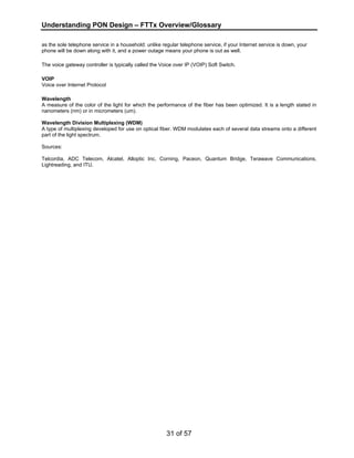 Understanding PON Design – FTTx Overview/Glossary 
as the sole telephone service in a household: unlike regular telephone service, if your Internet service is down, your 
phone will be down along with it, and a power outage means your phone is out as well. 
The voice gateway controller is typically called the Voice over IP (VOIP) Soft Switch. 
VOIP 
Voice over Internet Protocol 
Wavelength 
A measure of the color of the light for which the performance of the fiber has been optimized. It is a length stated in 
nanometers (nm) or in micrometers (um). 
Wavelength Division Multiplexing (WDM) 
A type of multiplexing developed for use on optical fiber. WDM modulates each of several data streams onto a different 
part of the light spectrum. 
Sources: 
Telcordia, ADC Telecom, Alcatel, Alloptic Inc, Corning, Paceon, Quantum Bridge, Terawave Communications, 
Lightreading, and ITU. 
31 of 57 
 