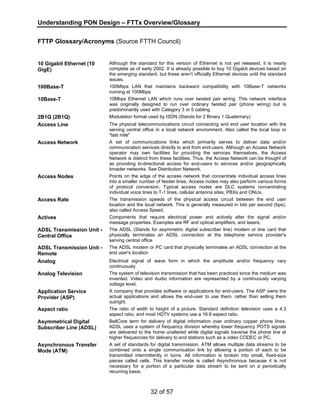 Understanding PON Design – FTTx Overview/Glossary 
FTTP Glossary/Acronyms (Source FTTH Council) 
32 of 57 
10 Gigabit Ethernet (10 
GigE) 
Although the standard for this version of Ethernet is not yet released, it is nearly 
complete as of early 2002. It is already possible to buy 10 Gigabit devices based on 
the emerging standard, but these aren’t officially Ethernet devices until the standard 
issues. 
100Base-T 100Mbps LAN that maintains backward compatibility with 10Base-T networks 
running at 100Mbps 
10Base-T 10Mbps Ethernet LAN which runs over twisted pair wiring. This network interface 
was originally designed to run over ordinary twisted pair (phone wiring) but is 
predominantly used with Category 3 or 5 cabling 
2B1Q (2B1Q) Modulation format used by ISDN (Stands for 2 Binary 1 Quaternary) 
Access Line The physical telecommunications circuit connecting and end user location with the 
serving central office in a local network environment. Also called the local loop or 
"last mile" 
Access Network A set of communications links which primarily serves to deliver data and/or 
communication services directly to and from end-users. Although an Access Network 
operator may own facilities for providing the services themselves, the Access 
Network is distinct from these facilities. Thus, the Access Network can be thought of 
as providing bi-directional access for end-users to services and/or geographically 
broader networks. See Distribution Network. 
Access Nodes Points on the edge of the access network that concentrate individual access lines 
into a smaller number of feeder lines. Access nodes may also perform various forms 
of protocol conversion. Typical access nodes are DLC systems concentrating 
individual voice lines to T-1 lines, cellular antenna sites, PBXs and ONUs. 
Access Rate The transmission speeds of the physical access circuit between the end user 
location and the local network. This is generally measured in bits per second (bps), 
also called Access Speed. 
Actives Components that require electrical power and actively alter the signal and/or 
message properties. Examples are RF and optical amplifiers, and lasers. 
ADSL Transmission Unit - 
Central Office 
The ADSL (Stands for asymmetric digital subscriber line) modem or line card that 
physically terminates an ADSL connection at the telephone service provider's 
serving central office 
ADSL Transmission Unit - 
Remote 
The ADSL modem or PC card that physically terminates an ADSL connection at the 
end user's location 
Analog Electrical signal of wave form in which the amplitude and/or frequency vary 
continuously 
Analog Television The system of television transmission that has been practiced since the medium was 
invented. Video and Audio information are represented by a continuously varying 
voltage level. 
Application Service 
Provider (ASP) 
A company that provides software or applications for end-users. The ASP owns the 
actual applications and allows the end-user to use them, rather than selling them 
outright. 
Aspect ratio The ratio of width to height of a picture. Standard definition television uses a 4:3 
aspect ratio, and most HDTV systems use a 16:9 aspect ratio. 
Asymmetrical Digital 
Subscriber Line (ADSL) 
BellCore term for delivery of digital information over ordinary copper phone lines. 
ADSL uses a system of frequency division whereby lower frequency POTS signals 
are delivered to the home unaltered while digital signals traverse the phone line at 
higher frequencies for delivery to end stations such as a video CODEC or PC. 
Asynchronous Transfer 
Mode (ATM) 
A set of standards for digital transmission. ATM allows multiple data streams to be 
combined onto a single communication link by allowing a portion of each to be 
transmitted intermittently in turns. All information is broken into small, fixed-size 
pieces called cells. This transfer mode is called Asynchronous because it is not 
necessary for a portion of a particular data stream to be sent on a periodically 
recurring basis. 
 