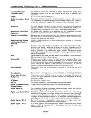 Understanding PON Design – FTTx Overview/Glossary 
35 of 57 
Customer Premises 
Equipment (CPE) 
The equipment portion of a Distribution or Access Network that is located in the 
Customer’s premises. This term can describe a wide array of equipment and 
capabilities. 
CWDM See Coarse Wave Division Multiplexing 
Cyclic Redundancy Check 
(CRC) 
Test used to confirm that data has been delivered without error. In a data packet, the 
CRC character is calculated by assigning binary values to blocks of data. If the block 
of data does not match its assigned CRC value upon delivery, the data is erred 
D Channel The "data" signaling channel in the ISDN scheme. This is the channel that carries 
signaling and limited packet communications. In basic rate ISDN, this is a full-duplex 
16 Kbps channel. In primary rate ISDN, this is a full-duplex 64 Kbps channel. 
Data Circuit Terminating 
Equipment 
Any device that is connected to the subscriber end of a transmission circuit and 
provides the appropriate termination functions for that connection. 
Data Service Unit (DSU) Digital interface device that connects end user data communications equipment to 
the digital access lines and provides framing of sub-64 Kbps customer access 
channels onto higher-rate data circuits. 
Data-Over-Cable Service 
Interface Specification 
(DOCSIS) 
DOCSIS is the formal name of the cable modem standard produced by a consortium 
led by CableLabs. 
dB Shorthand notation for Decibel, a logarithmic unit used to represent the relative 
strength of two signals. Decibel loss is defined as ten times the logarithm (to the 
base 10) of the ratio of the two power levels. When calculating loss, the attenuated 
signal is compared to the original input power. Although this definition is often 
confusing to the layman, it is easier to calculate cumulative system losses in Decibel 
than in any other format. 
dBm Decibel measure of a power level with respect to one milliwatt. A signal strength of 
0dBm corresponds to one milliwatt of power. 
Decibel (dB) A logarithmic unit used to represent the relative strength of two signals. Decibel loss 
is defined as ten times the logarithm (to the base 10) of the ratio of the two power 
levels. When calculating loss, the attenuated signal is compared to the original input 
power. Although this definition is often confusing to the layman, it is easier to 
calculate cumulative system losses in Decibel than in any other format. 
Dedicated Line Transmission circuit that is reserved by the provider for the full-time use of the 
subscriber. 
Demodulation Conversion of a carrier signal or wave form (analog) into an electrical signal (digital). 
Dense Wave Division 
Multiplexing 
High-speed versions of WDM, which is a means of increasing the capacity of 
SONET fiber optic transmission systems through the multiplexing of multiple 
wavelengths of light. 
DFB Laser See Distributed Feedback Laser. 
Dial Up The process of initiating a switched connection through the network. 
Digital Access and Cross- 
Digital cross-connect device for routing lines among multiple ports. 
Connect System 
Digital Hierarchy The progression of digital transmission standards typically starting with DS-0 (64 
Kbps) and going up through at least DS-3. 
Digital Loop Carrier (DLC) A telephony system used to connect multiple analog subscribers to a switch through 
a single digital connection. The original purpose of this technology was to reduce the 
number of copper lines that had to be run out to groups of remote subscribers. The 
customers are still individually connected by an analog line to a remote terminal, but 
are multiplexed onto the DLC from the remote terminal back to the Central Office. 
Digital Signal 0 (DS-0) Basic North American 64 Kbps digitized voice channel. In the digital hierarchy, this 
signaling standard defines a transmission speed of 64 Kbps. 
Digital Signal 1 (DS-1) In the digital hierarchy, this signaling standard defines a transmission speed of 1.544 
Mbps; a DS-1 is composed of 24 DS-0signals; this term is often used 
interchangeably with T-1. 
 