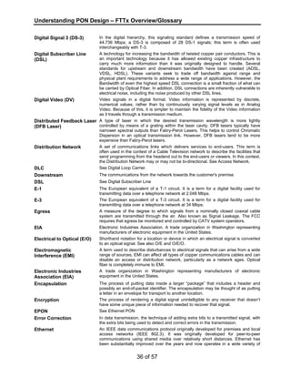 Understanding PON Design – FTTx Overview/Glossary 
Digital Signal 3 (DS-3) In the digital hierarchy, this signaling standard defines a transmission speed of 
44.736 Mbps; a DS-3 is composed of 28 DS-1 signals; this term is often used 
interchangeably with T-3. 
36 of 57 
Digital Subscriber Line 
(DSL) 
A technology for increasing the bandwidth of twisted copper pair conductors. This is 
an important technology because it has allowed existing copper infrastructure to 
carry much more information than it was originally designed to handle. Several 
standards for upstream and downstream bandwidth have been created (ADSL, 
VDSL, HDSL). These variants seek to trade off bandwidth against range and 
physical plant requirements to address a wide range of applications. However, the 
Bandwidth of even the highest speed DSL connection is a small fraction of what can 
be carried by Optical Fiber. In addition, DSL connections are inherently vulnerable to 
electrical noise, including the noise produced by other DSL lines. 
Digital Video (DV) Video signals in a digital format. Video information is represented by discrete, 
numerical values, rather than by continuously varying signal levels as in Analog 
Video. Because of this, it is simpler to maintain the fidelity of the Video information 
as it travels through a transmission medium. 
Distributed Feedback Laser 
(DFB Laser) 
A type of laser in which the desired transmission wavelength is more tightly 
controlled by means of a grating within the laser cavity. DFB lasers typically have 
narrower spectral outputs than Fabry-Perot Lasers. This helps to control Chromatic 
Dispersion in an optical transmission link. However, DFB lasers tend to be more 
expensive than Fabry-Perot lasers. 
Distribution Network A set of communications links which delivers services to end-users. This term is 
often used in the context of a Cable Television network to describe the facilities that 
send programming from the headend out to the end-users or viewers. In this context, 
the Distribution Network may or may not be bi-directional. See Access Network. 
DLC See Digital Loop Carrier. 
Downstream The communications from the network towards the customer's premise. 
DSL See Digital Subscriber Line 
E-1 The European equivalent of a T-1 circuit. It is a term for a digital facility used for 
transmitting data over a telephone network at 2.048 Mbps. 
E-3 The European equivalent of a T-3 circuit. It is a term for a digital facility used for 
transmitting data over a telephone network at 34 Mbps. 
Egress A measure of the degree to which signals from a nominally closed coaxial cable 
system are transmitted through the air. Also known as Signal Leakage. The FCC 
requires that egress be monitored and controlled by CATV system operators. 
EIA Electronic Industries Association. A trade organization in Washington representing 
manufacturers of electronic equipment in the United States. 
Electrical to Optical (E/O) Shorthand notation for a location or device in which an electrical signal is converted 
to an optical signal. See also O/E and O/E/O. 
Electromagnetic 
Interference (EMI) 
A term used to describe disturbances to electrical signals that can arise from a wide 
range of sources. EMI can affect all types of copper communications cables and can 
disable an access or distribution network, particularly as a network ages. Optical 
fiber is completely immune to EMI. 
Electronic Industries 
Association (EIA) 
A trade organization in Washington representing manufacturers of electronic 
equipment in the United States. 
Encapsulation The process of putting data inside a larger “package” that includes a header and 
possibly an end-of-packet identifier. The encapsulation may be thought of as putting 
a letter in an envelope for transport to another location. 
Encryption The process of rendering a digital signal unintelligible to any receiver that doesn’t 
have some unique piece of information needed to recover that signal. 
EPON See Ethernet PON 
Error Correction In data transmission, the technique of adding extra bits to a transmitted signal, with 
the extra bits being used to detect and correct errors in the transmission. 
Ethernet An IEEE data communications protocol originally developed for premises and local 
access networks (IEEE 802.3). It was originally developed for peer-to-peer 
communications using shared media over relatively short distances. Ethernet has 
been substantially improved over the years and now operates in a wide variety of 
 